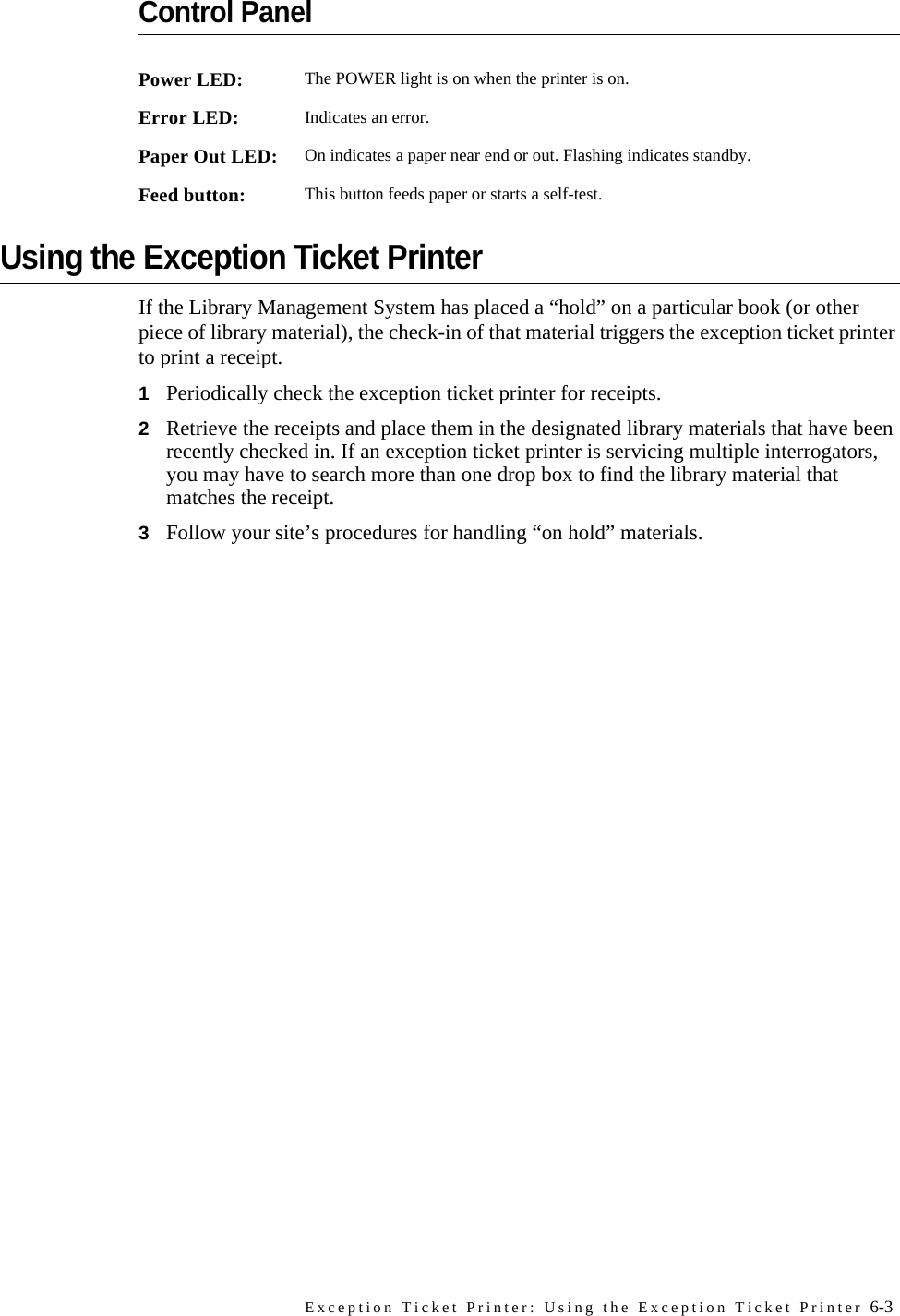 Exception Ticket Printer: Using the Exception Ticket Printer 6-3Control PanelUsing the Exception Ticket PrinterIf the Library Management System has placed a “hold” on a particular book (or other piece of library material), the check-in of that material triggers the exception ticket printer to print a receipt. 1Periodically check the exception ticket printer for receipts. 2Retrieve the receipts and place them in the designated library materials that have been recently checked in. If an exception ticket printer is servicing multiple interrogators, you may have to search more than one drop box to find the library material that matches the receipt. 3Follow your site’s procedures for handling “on hold” materials. Power LED: The POWER light is on when the printer is on.Error LED: Indicates an error. Paper Out LED: On indicates a paper near end or out. Flashing indicates standby.Feed button: This button feeds paper or starts a self-test.
