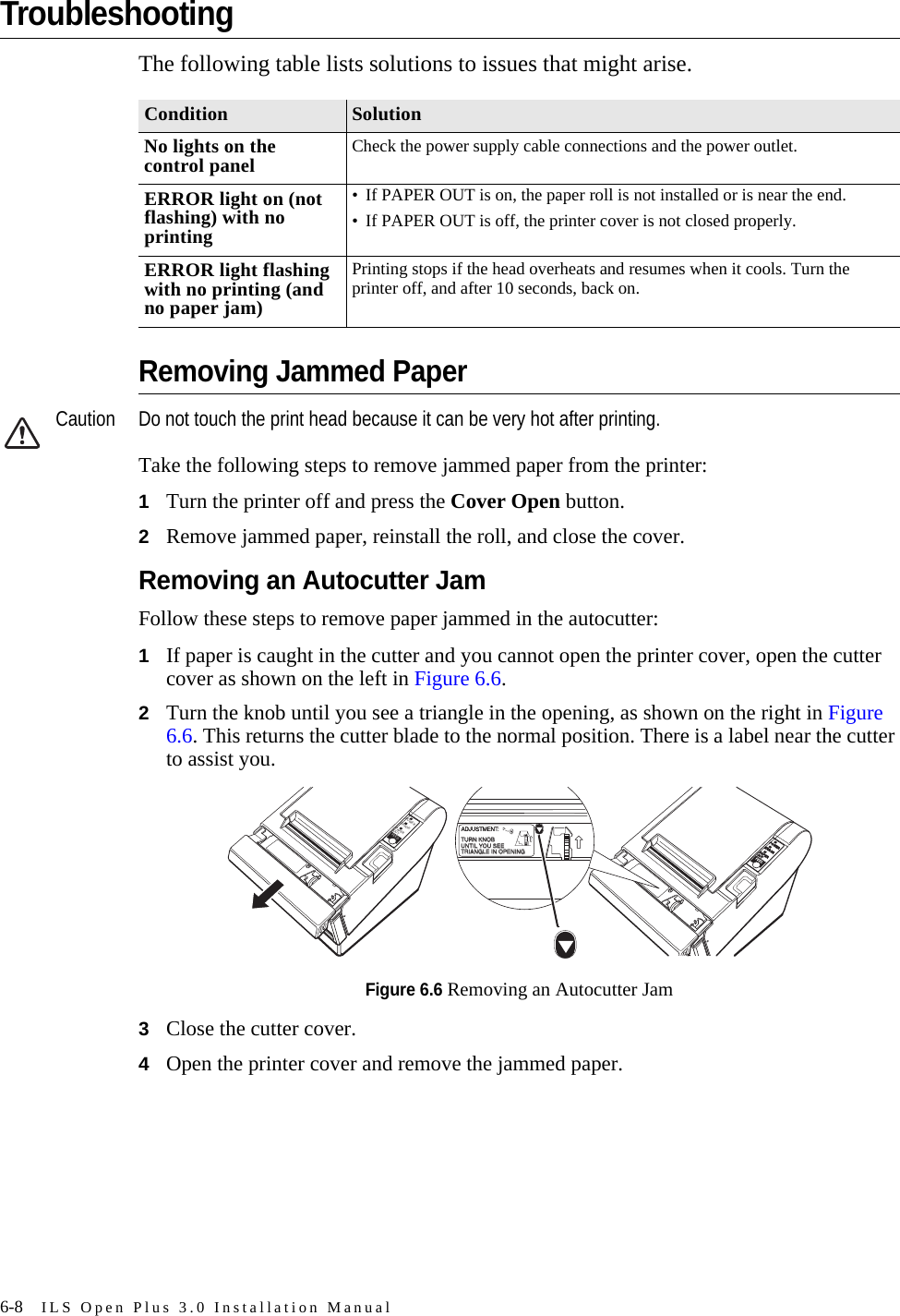 6-8 ILS Open Plus 3.0 Installation ManualTroubleshootingThe following table lists solutions to issues that might arise.Removing Jammed PaperCaution Do not touch the print head because it can be very hot after printing.Take the following steps to remove jammed paper from the printer:1Turn the printer off and press the Cover Open button.2Remove jammed paper, reinstall the roll, and close the cover.Removing an Autocutter JamFollow these steps to remove paper jammed in the autocutter:1If paper is caught in the cutter and you cannot open the printer cover, open the cutter cover as shown on the left in Figure 6.6.2Turn the knob until you see a triangle in the opening, as shown on the right in Figure 6.6. This returns the cutter blade to the normal position. There is a label near the cutter to assist you.Figure 6.6 Removing an Autocutter Jam3Close the cutter cover.4Open the printer cover and remove the jammed paper.Condition SolutionNo lights on the control panel Check the power supply cable connections and the power outlet.ERROR light on (not flashing) with no printing• If PAPER OUT is on, the paper roll is not installed or is near the end.• If PAPER OUT is off, the printer cover is not closed properly.ERROR light flashing with no printing (and no paper jam)Printing stops if the head overheats and resumes when it cools. Turn the printer off, and after 10 seconds, back on.ERRORPOWERPAPEROUTFEEDERRORPOWERPAPEROUTFEEDFEEDADJUSTMENT:TURN KNOBTURN KNOBUNTIL YOU SEEUNTIL YOU SEETRIANGLE IN OPENINGTRIANGLE IN OPENING