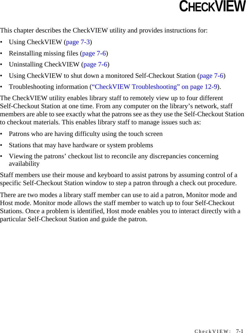 CheckVIEW:  7-1CHAPTERCHAPTER 0CHECKVIEWThis chapter describes the CheckVIEW utility and provides instructions for:• Using CheckVIEW (page 7-3)• Reinstalling missing files (page 7-6)• Uninstalling CheckVIEW (page 7-6)• Using CheckVIEW to shut down a monitored Self-Checkout Station (page 7-6)• Troubleshooting information (“CheckVIEW Troubleshooting” on page 12-9). The CheckVIEW utility enables library staff to remotely view up to four different Self-Checkout Station at one time. From any computer on the library’s network, staff members are able to see exactly what the patrons see as they use the Self-Checkout Station to checkout materials. This enables library staff to manage issues such as:• Patrons who are having difficulty using the touch screen• Stations that may have hardware or system problems• Viewing the patrons’ checkout list to reconcile any discrepancies concerning availabilityStaff members use their mouse and keyboard to assist patrons by assuming control of a specific Self-Checkout Station window to step a patron through a check out procedure.There are two modes a library staff member can use to aid a patron, Monitor mode and Host mode. Monitor mode allows the staff member to watch up to four Self-Checkout Stations. Once a problem is identified, Host mode enables you to interact directly with a particular Self-Checkout Station and guide the patron.