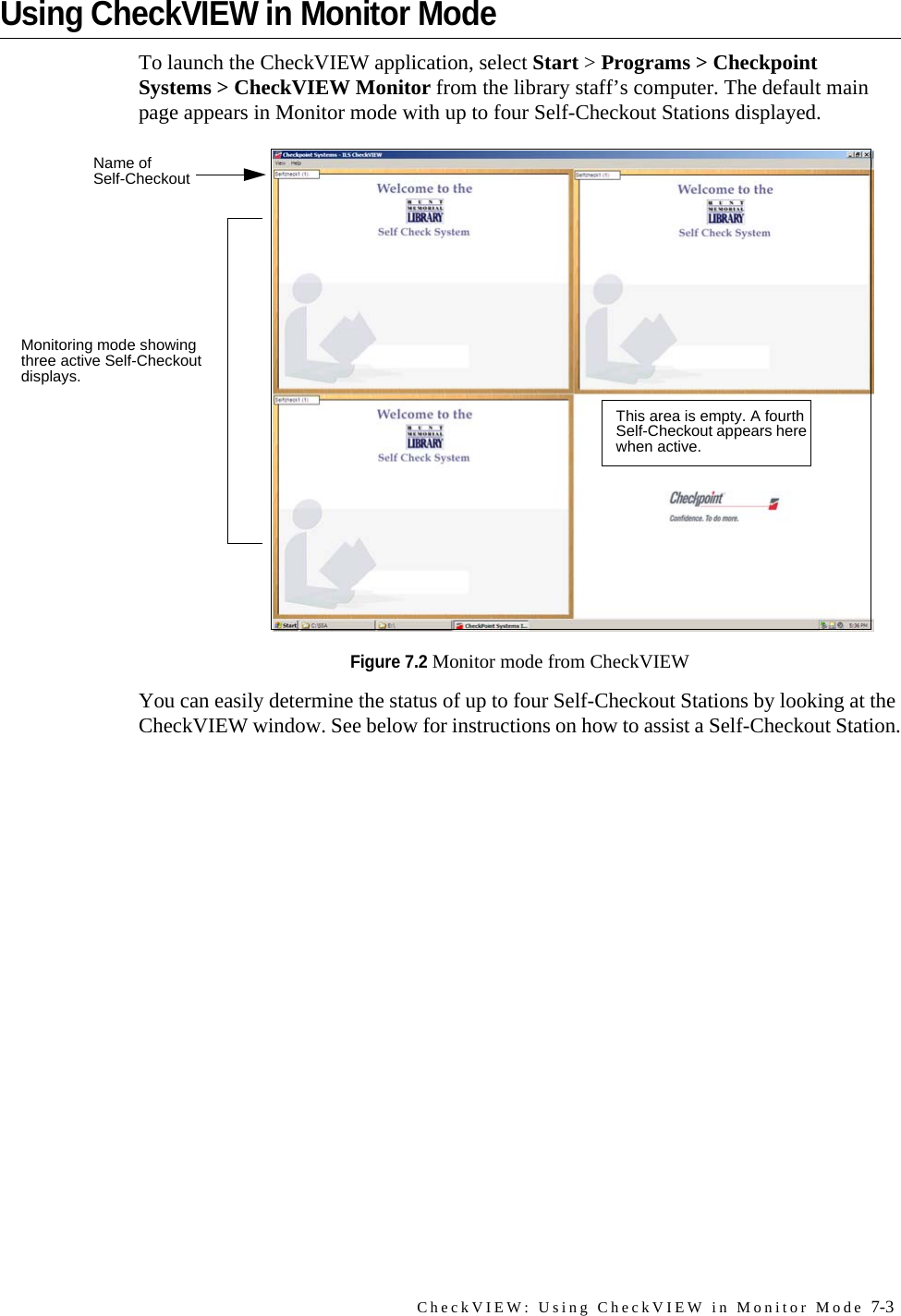 CheckVIEW: Using CheckVIEW in Monitor Mode 7-3Using CheckVIEW in Monitor ModeTo launch the CheckVIEW application, select Start &gt; Programs &gt; Checkpoint Systems &gt; CheckVIEW Monitor from the library staff’s computer. The default main page appears in Monitor mode with up to four Self-Checkout Stations displayed.Figure 7.2 Monitor mode from CheckVIEWYou can easily determine the status of up to four Self-Checkout Stations by looking at the CheckVIEW window. See below for instructions on how to assist a Self-Checkout Station.Monitoring mode showing three active Self-Checkout displays.This area is empty. A fourth Self-Checkout appears here when active.Name of Self-Checkout