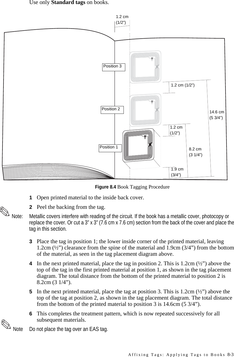 Affixing Tags: Applying Tags to Books 8-3Use only Standard tags on books.Figure 8.4 Book Tagging Procedure1Open printed material to the inside back cover.2Peel the backing from the tag.Note: Metallic covers interfere with reading of the circuit. If the book has a metallic cover, photocopy or replace the cover. Or cut a 3” x 3” (7.6 cm x 7.6 cm) section from the back of the cover and place the tag in this section.3Place the tag in position 1; the lower inside corner of the printed material, leaving 1.2cm (½”) clearance from the spine of the material and 1.9cm (3/4”) from the bottom of the material, as seen in the tag placement diagram above.4In the next printed material, place the tag in position 2. This is 1.2cm (½”) above the top of the tag in the first printed material at position 1, as shown in the tag placement diagram. The total distance from the bottom of the printed material to position 2 is 8.2cm (3 1/4”).5In the next printed material, place the tag at position 3. This is 1.2cm (½”) above the top of the tag at position 2, as shown in the tag placement diagram. The total distance from the bottom of the printed material to position 3 is 14.6cm (5 3/4”).6This completes the treatment pattern, which is now repeated successively for all subsequent materials. Note Do not place the tag over an EAS tag.1.2 cm (1/2”)1.2 cm (1/2”)1.2 cm(1/2”)1.9 cm(3/4”)8.2 cm(3 1/4”)14.6 cm(5 3/4”)Position 1Position 2Position 3