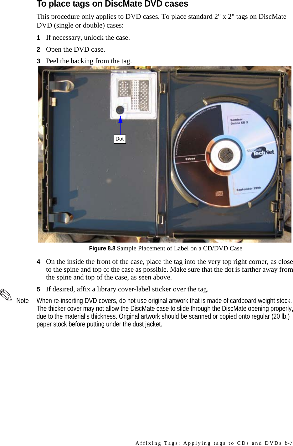 Affixing Tags: Applying tags to CDs and DVDs 8-7To place tags on DiscMate DVD casesThis procedure only applies to DVD cases. To place standard 2&quot; x 2&quot; tags on DiscMate DVD (single or double) cases:1If necessary, unlock the case. 2Open the DVD case.3Peel the backing from the tag.Figure 8.8 Sample Placement of Label on a CD/DVD Case4On the inside the front of the case, place the tag into the very top right corner, as close to the spine and top of the case as possible. Make sure that the dot is farther away from the spine and top of the case, as seen above.5If desired, affix a library cover-label sticker over the tag. Note When re-inserting DVD covers, do not use original artwork that is made of cardboard weight stock. The thicker cover may not allow the DiscMate case to slide through the DiscMate opening properly, due to the material’s thickness. Original artwork should be scanned or copied onto regular (20 lb.) paper stock before putting under the dust jacket.Dot