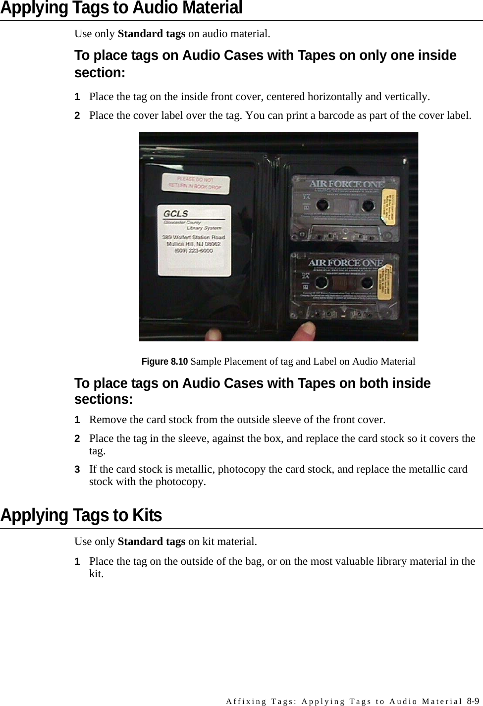 Affixing Tags: Applying Tags to Audio Material 8-9Applying Tags to Audio MaterialUse only Standard tags on audio material.To place tags on Audio Cases with Tapes on only one inside section:1Place the tag on the inside front cover, centered horizontally and vertically.2Place the cover label over the tag. You can print a barcode as part of the cover label.Figure 8.10 Sample Placement of tag and Label on Audio MaterialTo place tags on Audio Cases with Tapes on both inside sections:1Remove the card stock from the outside sleeve of the front cover.2Place the tag in the sleeve, against the box, and replace the card stock so it covers the tag.3If the card stock is metallic, photocopy the card stock, and replace the metallic card stock with the photocopy.Applying Tags to KitsUse only Standard tags on kit material. 1Place the tag on the outside of the bag, or on the most valuable library material in the kit. 