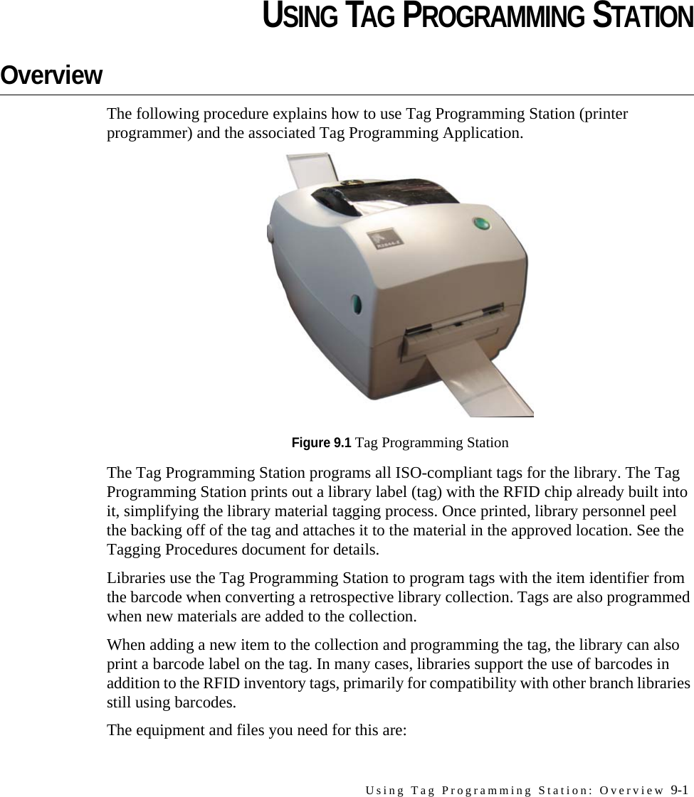 Using Tag Programming Station: Overview 9-1CHAPTERCHAPTER 0USING TAG PROGRAMMING STATIONOverviewThe following procedure explains how to use Tag Programming Station (printer programmer) and the associated Tag Programming Application. Figure 9.1 Tag Programming StationThe Tag Programming Station programs all ISO-compliant tags for the library. The Tag Programming Station prints out a library label (tag) with the RFID chip already built into it, simplifying the library material tagging process. Once printed, library personnel peel the backing off of the tag and attaches it to the material in the approved location. See the Tagging Procedures document for details.Libraries use the Tag Programming Station to program tags with the item identifier from the barcode when converting a retrospective library collection. Tags are also programmed when new materials are added to the collection. When adding a new item to the collection and programming the tag, the library can also print a barcode label on the tag. In many cases, libraries support the use of barcodes in addition to the RFID inventory tags, primarily for compatibility with other branch libraries still using barcodes. The equipment and files you need for this are: