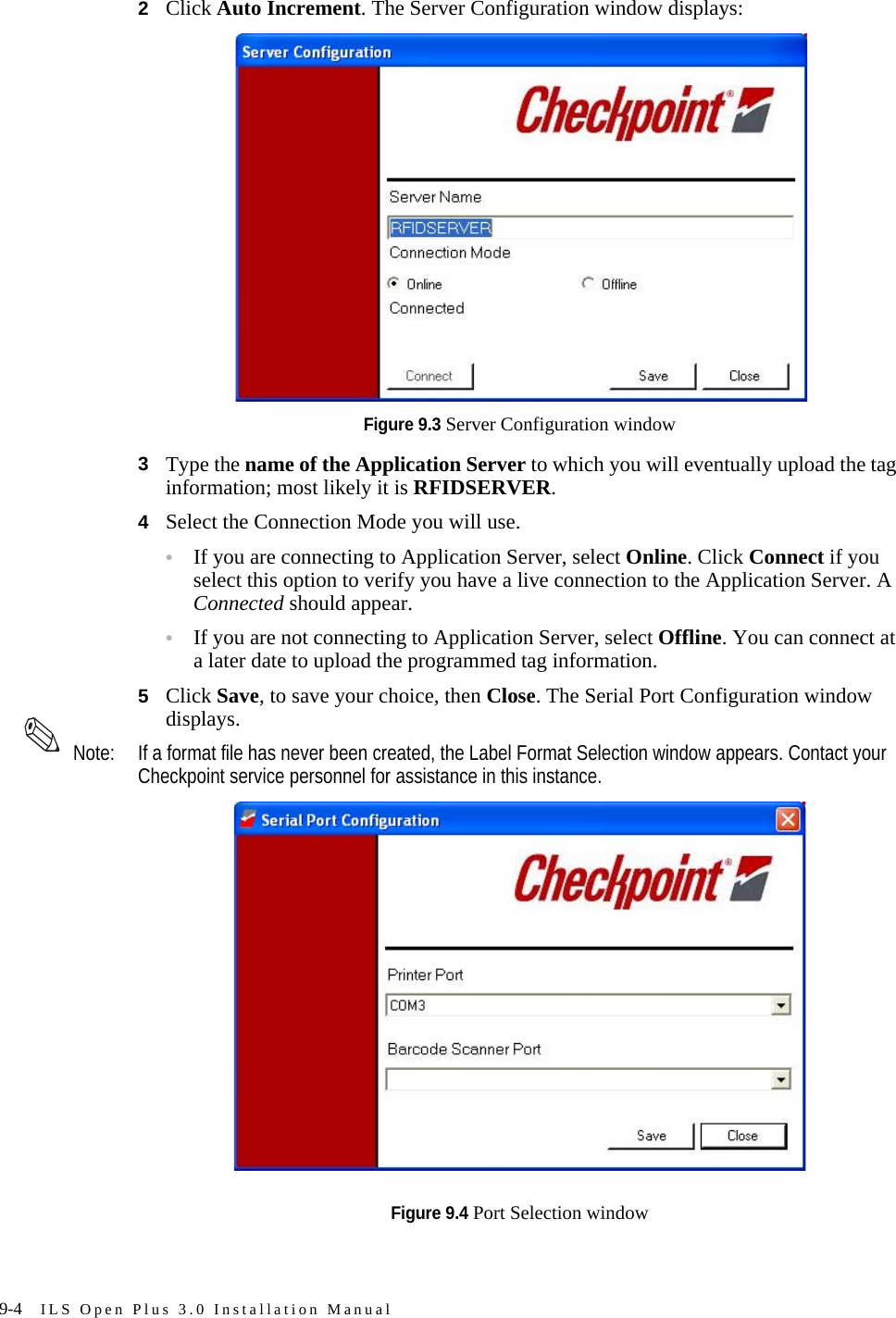 9-4 ILS Open Plus 3.0 Installation Manual2Click Auto Increment. The Server Configuration window displays:Figure 9.3 Server Configuration window3Type the name of the Application Server to which you will eventually upload the tag information; most likely it is RFIDSERVER.4Select the Connection Mode you will use. •If you are connecting to Application Server, select Online. Click Connect if you select this option to verify you have a live connection to the Application Server. A Connected should appear.•If you are not connecting to Application Server, select Offline. You can connect at a later date to upload the programmed tag information.5Click Save, to save your choice, then Close. The Serial Port Configuration window displays. Note: If a format file has never been created, the Label Format Selection window appears. Contact your Checkpoint service personnel for assistance in this instance.Figure 9.4 Port Selection window