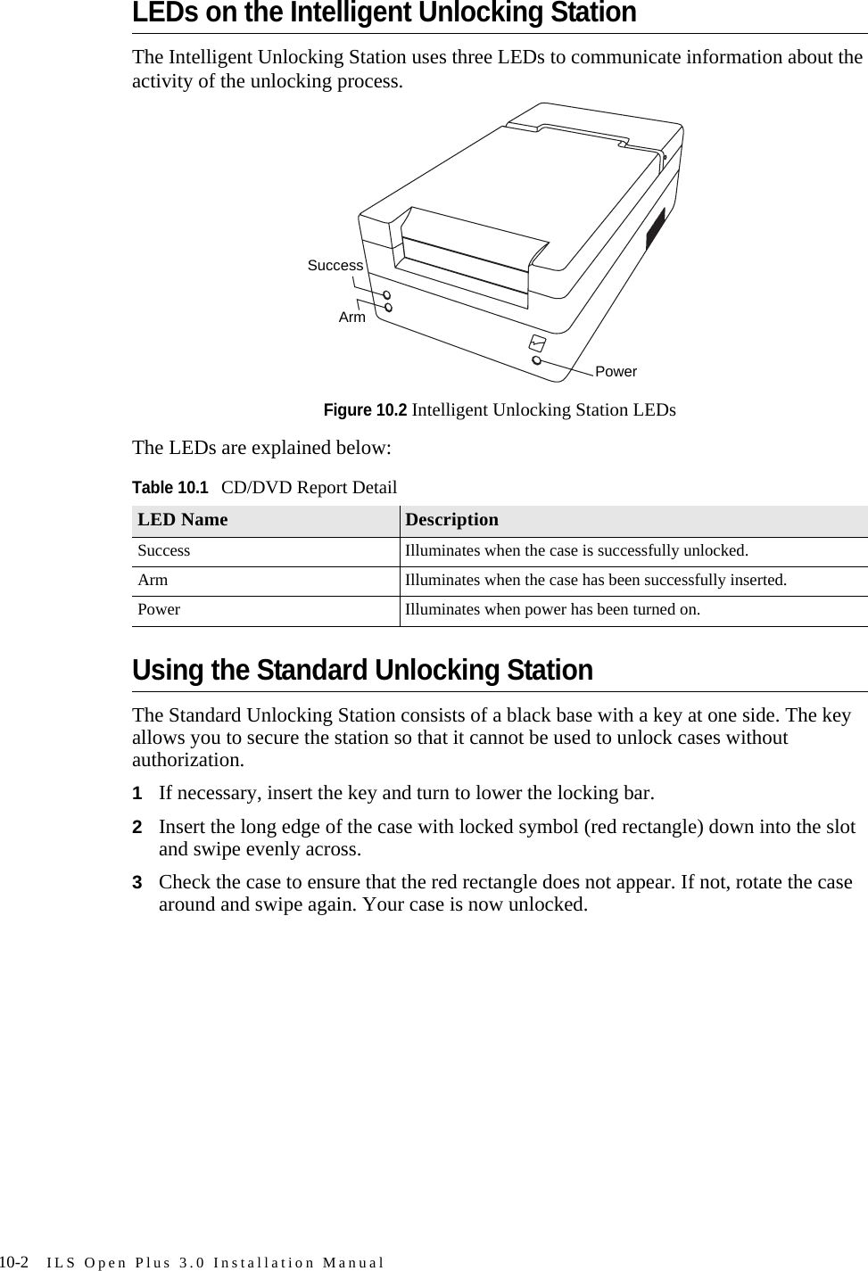 10-2 ILS Open Plus 3.0 Installation ManualLEDs on the Intelligent Unlocking StationThe Intelligent Unlocking Station uses three LEDs to communicate information about the activity of the unlocking process.Figure 10.2 Intelligent Unlocking Station LEDsThe LEDs are explained below:Using the Standard Unlocking StationThe Standard Unlocking Station consists of a black base with a key at one side. The key allows you to secure the station so that it cannot be used to unlock cases without authorization.1If necessary, insert the key and turn to lower the locking bar.2Insert the long edge of the case with locked symbol (red rectangle) down into the slot and swipe evenly across.3Check the case to ensure that the red rectangle does not appear. If not, rotate the case around and swipe again. Your case is now unlocked.Table 10.1CD/DVD Report DetailLED Name DescriptionSuccess Illuminates when the case is successfully unlocked.Arm Illuminates when the case has been successfully inserted.Power Illuminates when power has been turned on.ArmPowerSuccess