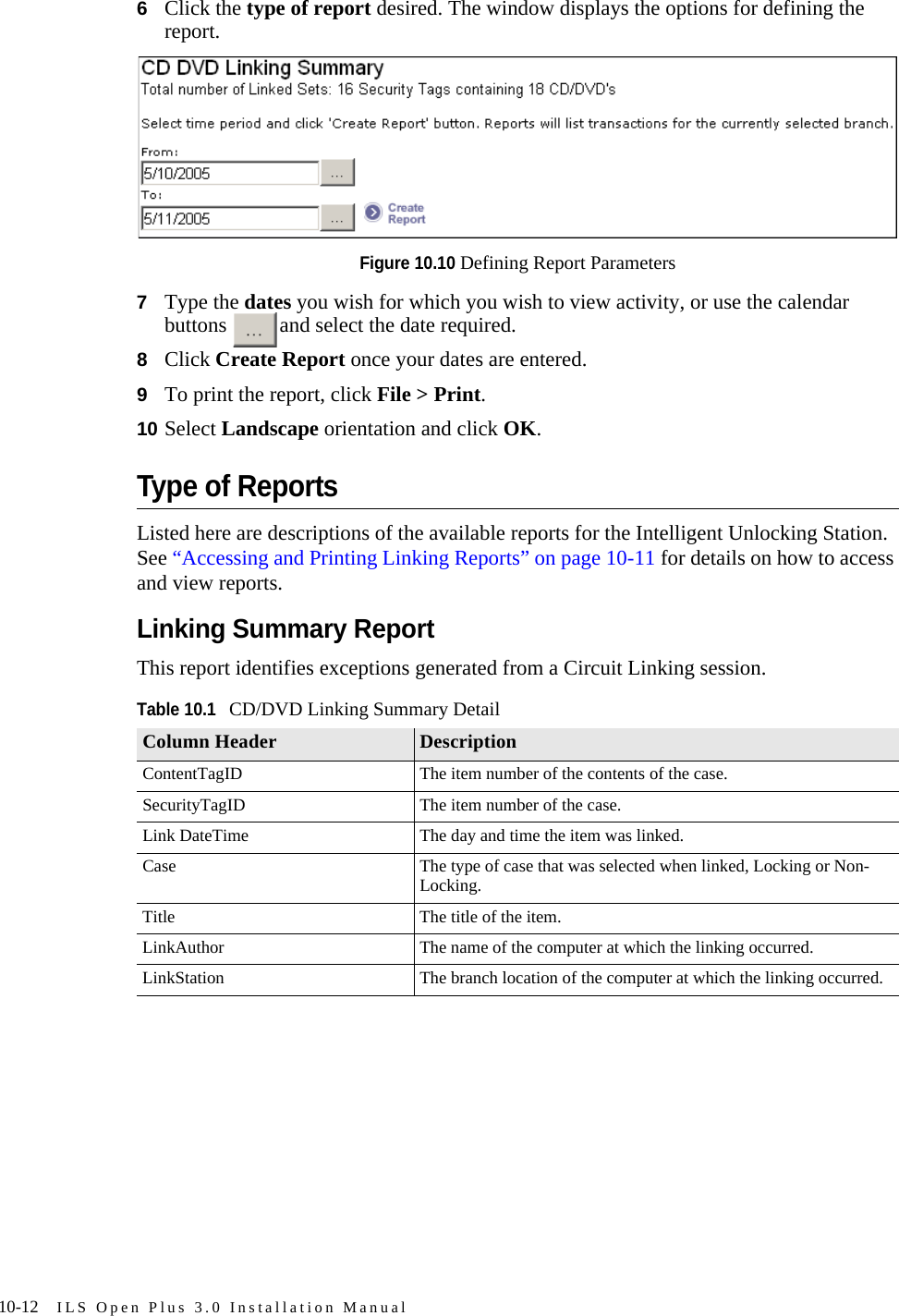 10-12 ILS Open Plus 3.0 Installation Manual6Click the type of report desired. The window displays the options for defining the report.Figure 10.10 Defining Report Parameters7Type the dates you wish for which you wish to view activity, or use the calendar buttons  and select the date required.8Click Create Report once your dates are entered. 9To print the report, click File &gt; Print. 10 Select Landscape orientation and click OK.Type of ReportsListed here are descriptions of the available reports for the Intelligent Unlocking Station. See “Accessing and Printing Linking Reports” on page 10-11 for details on how to access and view reports.Linking Summary ReportThis report identifies exceptions generated from a Circuit Linking session.Table 10.1CD/DVD Linking Summary DetailColumn Header DescriptionContentTagID The item number of the contents of the case.SecurityTagID The item number of the case.Link DateTime The day and time the item was linked.Case The type of case that was selected when linked, Locking or Non-Locking.Title The title of the item.LinkAuthor The name of the computer at which the linking occurred.LinkStation The branch location of the computer at which the linking occurred.