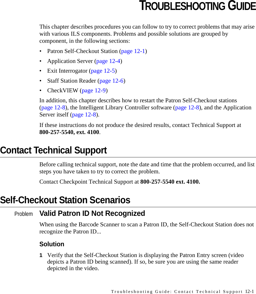 Troubleshooting Guide: Contact Technical Support 12-1CHAPTERCHAPTER 0TROUBLESHOOTING GUIDEThis chapter describes procedures you can follow to try to correct problems that may arise with various ILS components. Problems and possible solutions are grouped by component, in the following sections:• Patron Self-Checkout Station (page 12-1) • Application Server (page 12-4)• Exit Interrogator (page 12-5)• Staff Station Reader (page 12-6)• CheckVIEW (page 12-9)In addition, this chapter describes how to restart the Patron Self-Checkout stations (page 12-8), the Intelligent Library Controller software (page 12-8), and the Application Server itself (page 12-8). If these instructions do not produce the desired results, contact Technical Support at 800-257-5540, ext. 4100. Contact Technical SupportBefore calling technical support, note the date and time that the problem occurred, and list steps you have taken to try to correct the problem. Contact Checkpoint Technical Support at 800-257-5540 ext. 4100.Self-Checkout Station ScenariosProblemValid Patron ID Not RecognizedWhen using the Barcode Scanner to scan a Patron ID, the Self-Checkout Station does not recognize the Patron ID...Solution1Verify that the Self-Checkout Station is displaying the Patron Entry screen (video depicts a Patron ID being scanned). If so, be sure you are using the same reader depicted in the video. 