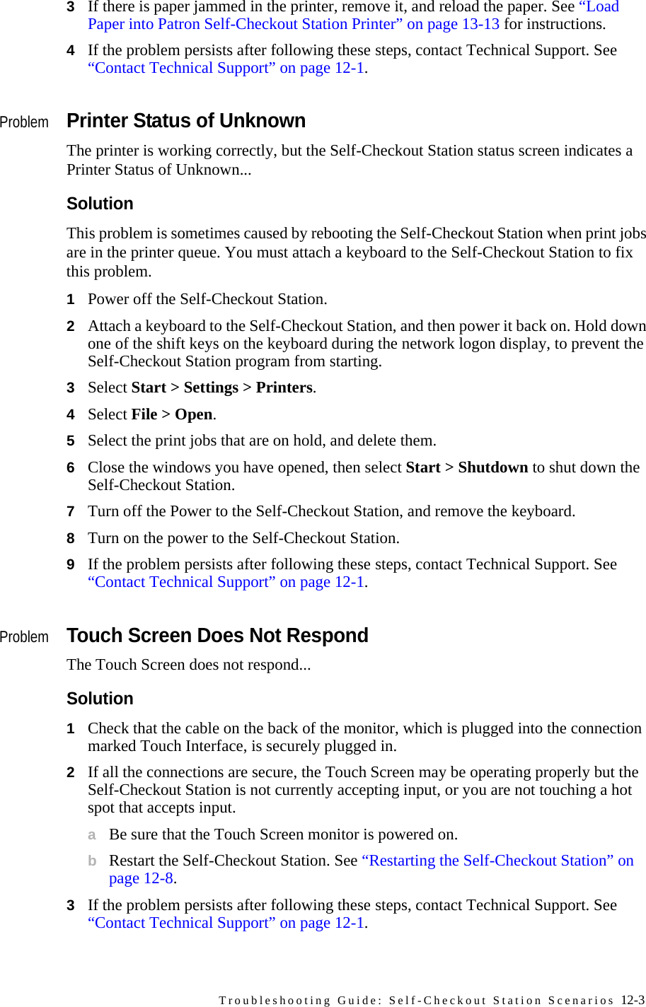 Troubleshooting Guide: Self-Checkout Station Scenarios 12-33If there is paper jammed in the printer, remove it, and reload the paper. See “Load Paper into Patron Self-Checkout Station Printer” on page 13-13 for instructions.4If the problem persists after following these steps, contact Technical Support. See “Contact Technical Support” on page 12-1.ProblemPrinter Status of UnknownThe printer is working correctly, but the Self-Checkout Station status screen indicates a Printer Status of Unknown... SolutionThis problem is sometimes caused by rebooting the Self-Checkout Station when print jobs are in the printer queue. You must attach a keyboard to the Self-Checkout Station to fix this problem.1Power off the Self-Checkout Station.2Attach a keyboard to the Self-Checkout Station, and then power it back on. Hold down one of the shift keys on the keyboard during the network logon display, to prevent the Self-Checkout Station program from starting. 3Select Start &gt; Settings &gt; Printers. 4Select File &gt; Open.5Select the print jobs that are on hold, and delete them.6Close the windows you have opened, then select Start &gt; Shutdown to shut down the Self-Checkout Station. 7Turn off the Power to the Self-Checkout Station, and remove the keyboard.8Turn on the power to the Self-Checkout Station.9If the problem persists after following these steps, contact Technical Support. See “Contact Technical Support” on page 12-1.ProblemTouch Screen Does Not RespondThe Touch Screen does not respond...Solution1Check that the cable on the back of the monitor, which is plugged into the connection marked Touch Interface, is securely plugged in. 2If all the connections are secure, the Touch Screen may be operating properly but the Self-Checkout Station is not currently accepting input, or you are not touching a hot spot that accepts input. aBe sure that the Touch Screen monitor is powered on.bRestart the Self-Checkout Station. See “Restarting the Self-Checkout Station” on page 12-8.3If the problem persists after following these steps, contact Technical Support. See “Contact Technical Support” on page 12-1.