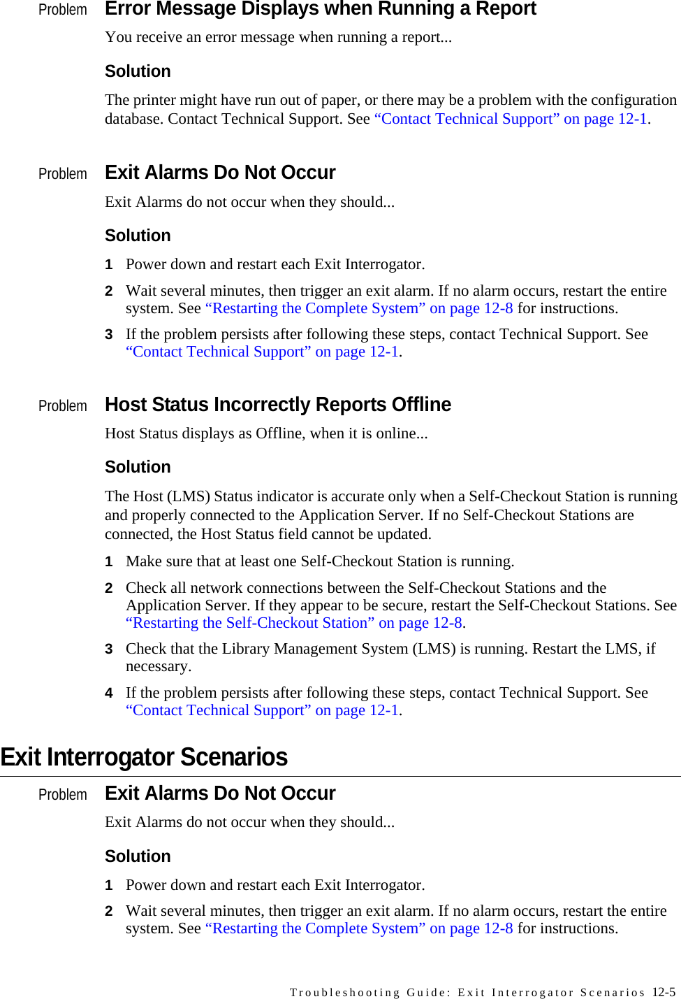 Troubleshooting Guide: Exit Interrogator Scenarios 12-5ProblemError Message Displays when Running a ReportYou receive an error message when running a report...SolutionThe printer might have run out of paper, or there may be a problem with the configuration database. Contact Technical Support. See “Contact Technical Support” on page 12-1.ProblemExit Alarms Do Not OccurExit Alarms do not occur when they should...Solution1Power down and restart each Exit Interrogator. 2Wait several minutes, then trigger an exit alarm. If no alarm occurs, restart the entire system. See “Restarting the Complete System” on page 12-8 for instructions.3If the problem persists after following these steps, contact Technical Support. See “Contact Technical Support” on page 12-1.ProblemHost Status Incorrectly Reports OfflineHost Status displays as Offline, when it is online...SolutionThe Host (LMS) Status indicator is accurate only when a Self-Checkout Station is running and properly connected to the Application Server. If no Self-Checkout Stations are connected, the Host Status field cannot be updated.1Make sure that at least one Self-Checkout Station is running. 2Check all network connections between the Self-Checkout Stations and the Application Server. If they appear to be secure, restart the Self-Checkout Stations. See “Restarting the Self-Checkout Station” on page 12-8.3Check that the Library Management System (LMS) is running. Restart the LMS, if necessary.4If the problem persists after following these steps, contact Technical Support. See “Contact Technical Support” on page 12-1.Exit Interrogator ScenariosProblemExit Alarms Do Not OccurExit Alarms do not occur when they should...Solution1Power down and restart each Exit Interrogator. 2Wait several minutes, then trigger an exit alarm. If no alarm occurs, restart the entire system. See “Restarting the Complete System” on page 12-8 for instructions.