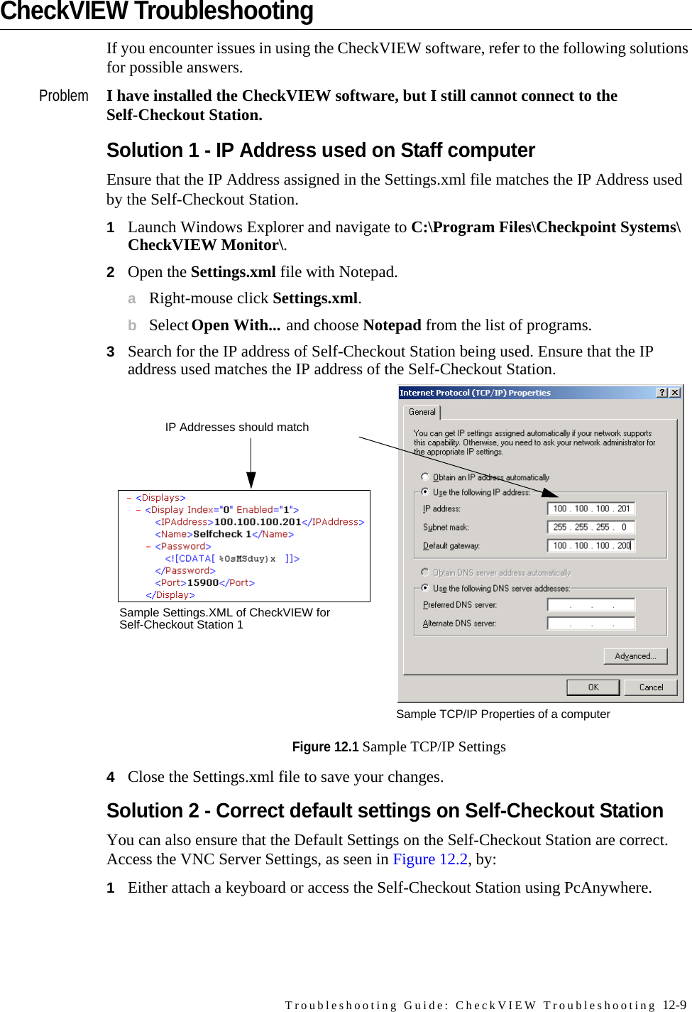 Troubleshooting Guide: CheckVIEW Troubleshooting 12-9CheckVIEW TroubleshootingIf you encounter issues in using the CheckVIEW software, refer to the following solutions for possible answers.Problem I have installed the CheckVIEW software, but I still cannot connect to the Self-Checkout Station.Solution 1 - IP Address used on Staff computerEnsure that the IP Address assigned in the Settings.xml file matches the IP Address used by the Self-Checkout Station. 1Launch Windows Explorer and navigate to C:\Program Files\Checkpoint Systems\CheckVIEW Monitor\.2Open the Settings.xml file with Notepad.aRight-mouse click Settings.xml.bSelect Open With... and choose Notepad from the list of programs.3Search for the IP address of Self-Checkout Station being used. Ensure that the IP address used matches the IP address of the Self-Checkout Station.Figure 12.1 Sample TCP/IP Settings4Close the Settings.xml file to save your changes.Solution 2 - Correct default settings on Self-Checkout StationYou can also ensure that the Default Settings on the Self-Checkout Station are correct. Access the VNC Server Settings, as seen in Figure 12.2, by:1Either attach a keyboard or access the Self-Checkout Station using PcAnywhere.IP Addresses should matchSample Settings.XML of CheckVIEW for Self-Checkout Station 1Sample TCP/IP Properties of a computer