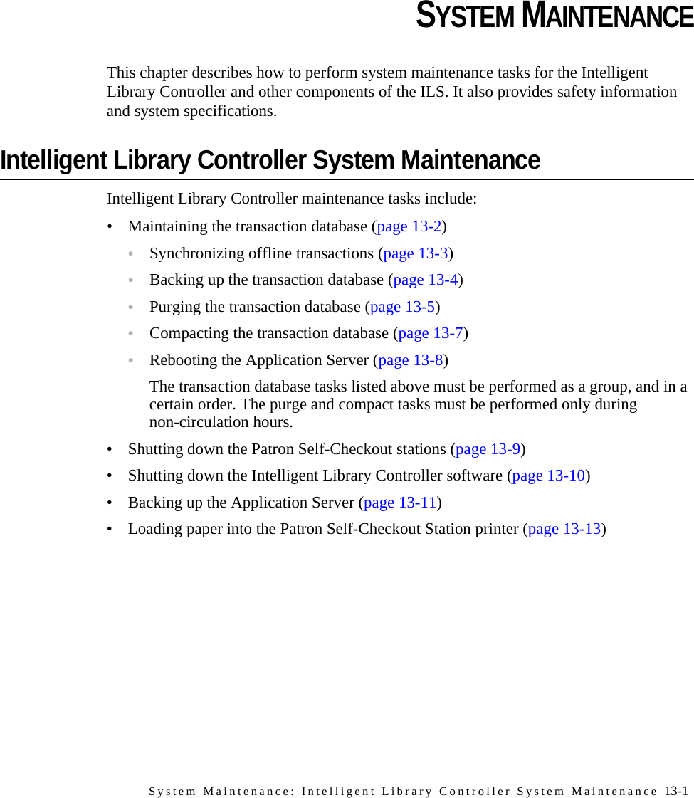 System Maintenance: Intelligent Library Controller System Maintenance 13-1CHAPTERCHAPTER 0SYSTEM MAINTENANCEThis chapter describes how to perform system maintenance tasks for the Intelligent Library Controller and other components of the ILS. It also provides safety information and system specifications.Intelligent Library Controller System MaintenanceIntelligent Library Controller maintenance tasks include:• Maintaining the transaction database (page 13-2)•Synchronizing offline transactions (page 13-3)•Backing up the transaction database (page 13-4)•Purging the transaction database (page 13-5)•Compacting the transaction database (page 13-7)•Rebooting the Application Server (page 13-8)The transaction database tasks listed above must be performed as a group, and in a certain order. The purge and compact tasks must be performed only during non-circulation hours. • Shutting down the Patron Self-Checkout stations (page 13-9)• Shutting down the Intelligent Library Controller software (page 13-10)• Backing up the Application Server (page 13-11)• Loading paper into the Patron Self-Checkout Station printer (page 13-13)