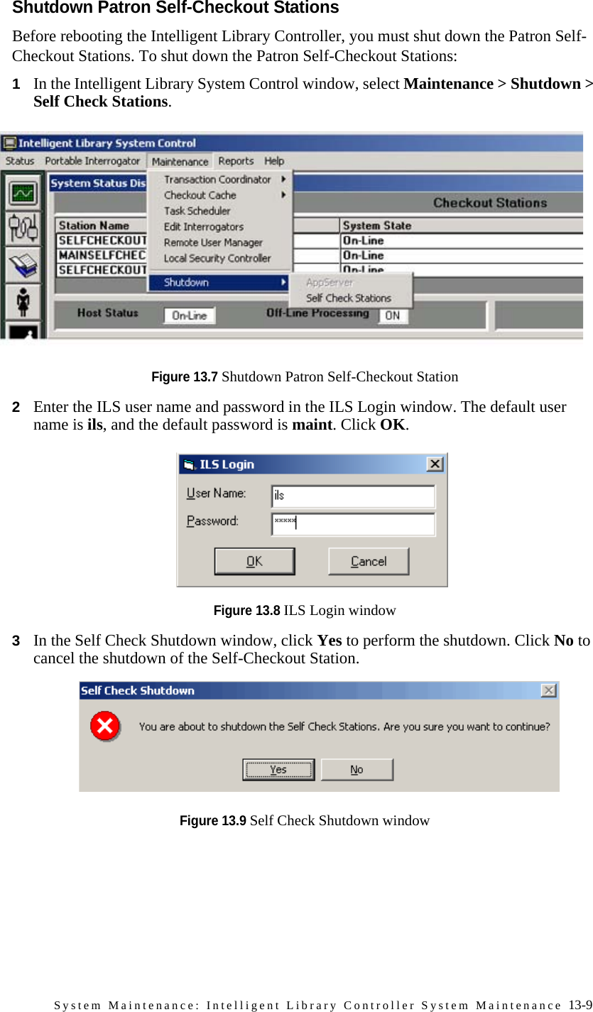 System Maintenance: Intelligent Library Controller System Maintenance 13-9Shutdown Patron Self-Checkout StationsBefore rebooting the Intelligent Library Controller, you must shut down the Patron Self-Checkout Stations. To shut down the Patron Self-Checkout Stations:1In the Intelligent Library System Control window, select Maintenance &gt; Shutdown &gt; Self Check Stations. Figure 13.7 Shutdown Patron Self-Checkout Station2Enter the ILS user name and password in the ILS Login window. The default user name is ils, and the default password is maint. Click OK.Figure 13.8 ILS Login window3In the Self Check Shutdown window, click Yes to perform the shutdown. Click No to cancel the shutdown of the Self-Checkout Station.Figure 13.9 Self Check Shutdown window