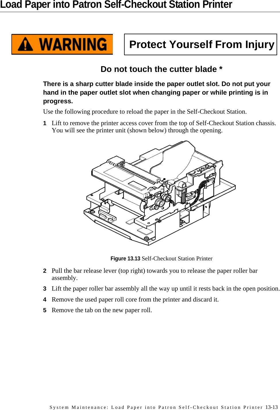 System Maintenance: Load Paper into Patron Self-Checkout Station Printer 13-13Load Paper into Patron Self-Checkout Station PrinterDo not touch the cutter blade *There is a sharp cutter blade inside the paper outlet slot. Do not put your hand in the paper outlet slot when changing paper or while printing is in progress.Use the following procedure to reload the paper in the Self-Checkout Station.1Lift to remove the printer access cover from the top of Self-Checkout Station chassis. You will see the printer unit (shown below) through the opening.Figure 13.13 Self-Checkout Station Printer2Pull the bar release lever (top right) towards you to release the paper roller bar assembly.3Lift the paper roller bar assembly all the way up until it rests back in the open position.4Remove the used paper roll core from the printer and discard it.5Remove the tab on the new paper roll.Protect Yourself From Injury