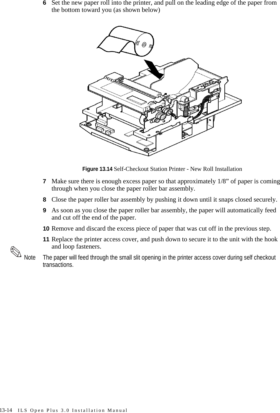 13-14 ILS Open Plus 3.0 Installation Manual6Set the new paper roll into the printer, and pull on the leading edge of the paper from the bottom toward you (as shown below)Figure 13.14 Self-Checkout Station Printer - New Roll Installation7Make sure there is enough excess paper so that approximately 1/8” of paper is coming through when you close the paper roller bar assembly.8Close the paper roller bar assembly by pushing it down until it snaps closed securely.9As soon as you close the paper roller bar assembly, the paper will automatically feed and cut off the end of the paper.10 Remove and discard the excess piece of paper that was cut off in the previous step.11 Replace the printer access cover, and push down to secure it to the unit with the hook and loop fasteners.Note The paper will feed through the small slit opening in the printer access cover during self checkout transactions.