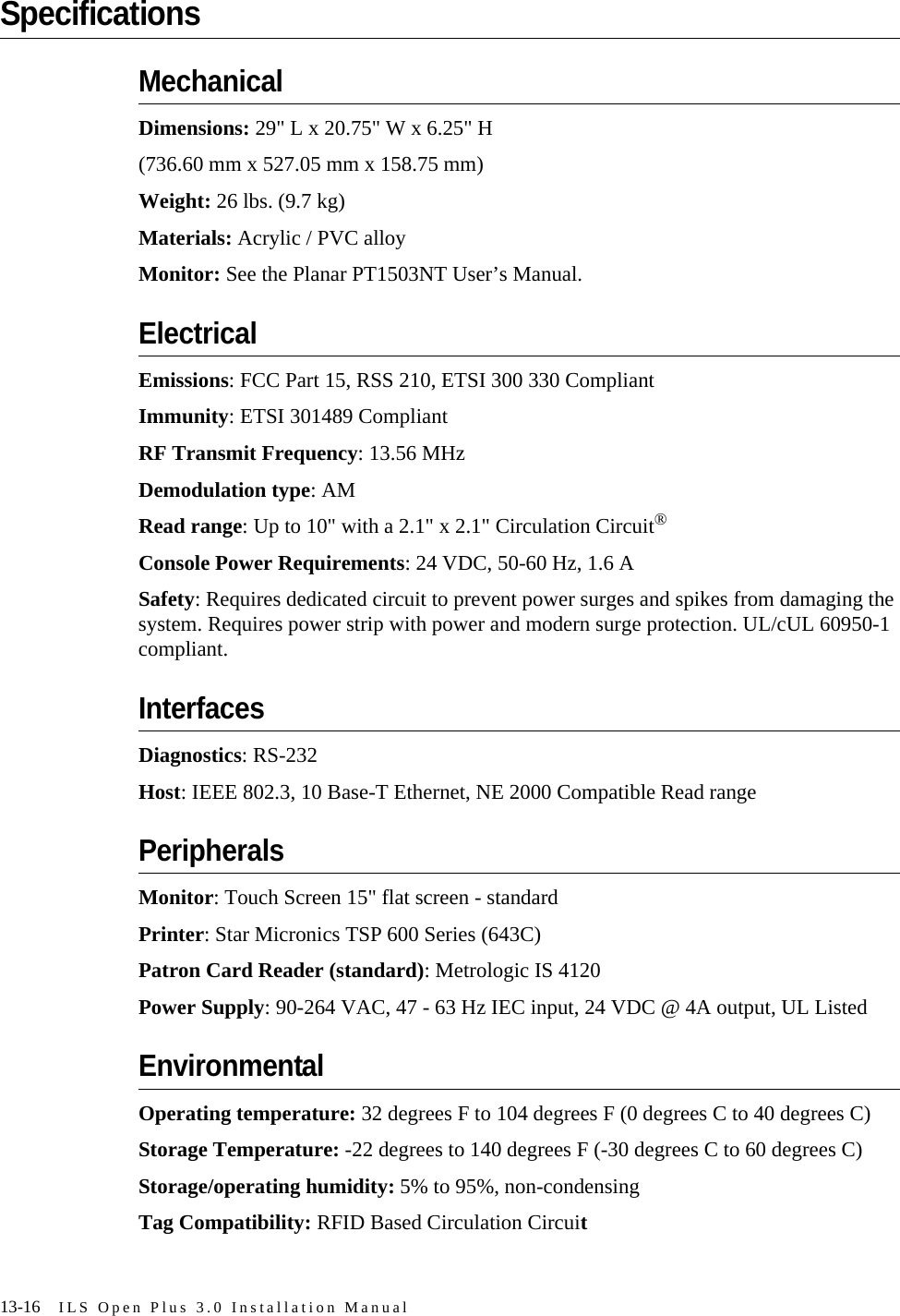 13-16 ILS Open Plus 3.0 Installation ManualSpecificationsMechanicalDimensions: 29&quot; L x 20.75&quot; W x 6.25&quot; H(736.60 mm x 527.05 mm x 158.75 mm)Weight: 26 lbs. (9.7 kg)Materials: Acrylic / PVC alloyMonitor: See the Planar PT1503NT User’s Manual.ElectricalEmissions: FCC Part 15, RSS 210, ETSI 300 330 CompliantImmunity: ETSI 301489 CompliantRF Transmit Frequency: 13.56 MHzDemodulation type: AMRead range: Up to 10&quot; with a 2.1&quot; x 2.1&quot; Circulation Circuit®Console Power Requirements: 24 VDC, 50-60 Hz, 1.6 ASafety: Requires dedicated circuit to prevent power surges and spikes from damaging the system. Requires power strip with power and modern surge protection. UL/cUL 60950-1 compliant.InterfacesDiagnostics: RS-232Host: IEEE 802.3, 10 Base-T Ethernet, NE 2000 Compatible Read rangePeripheralsMonitor: Touch Screen 15&quot; flat screen - standardPrinter: Star Micronics TSP 600 Series (643C)Patron Card Reader (standard): Metrologic IS 4120Power Supply: 90-264 VAC, 47 - 63 Hz IEC input, 24 VDC @ 4A output, UL ListedEnvironmentalOperating temperature: 32 degrees F to 104 degrees F (0 degrees C to 40 degrees C)Storage Temperature: -22 degrees to 140 degrees F (-30 degrees C to 60 degrees C)Storage/operating humidity: 5% to 95%, non-condensingTag Compatibility: RFID Based Circulation Circuit