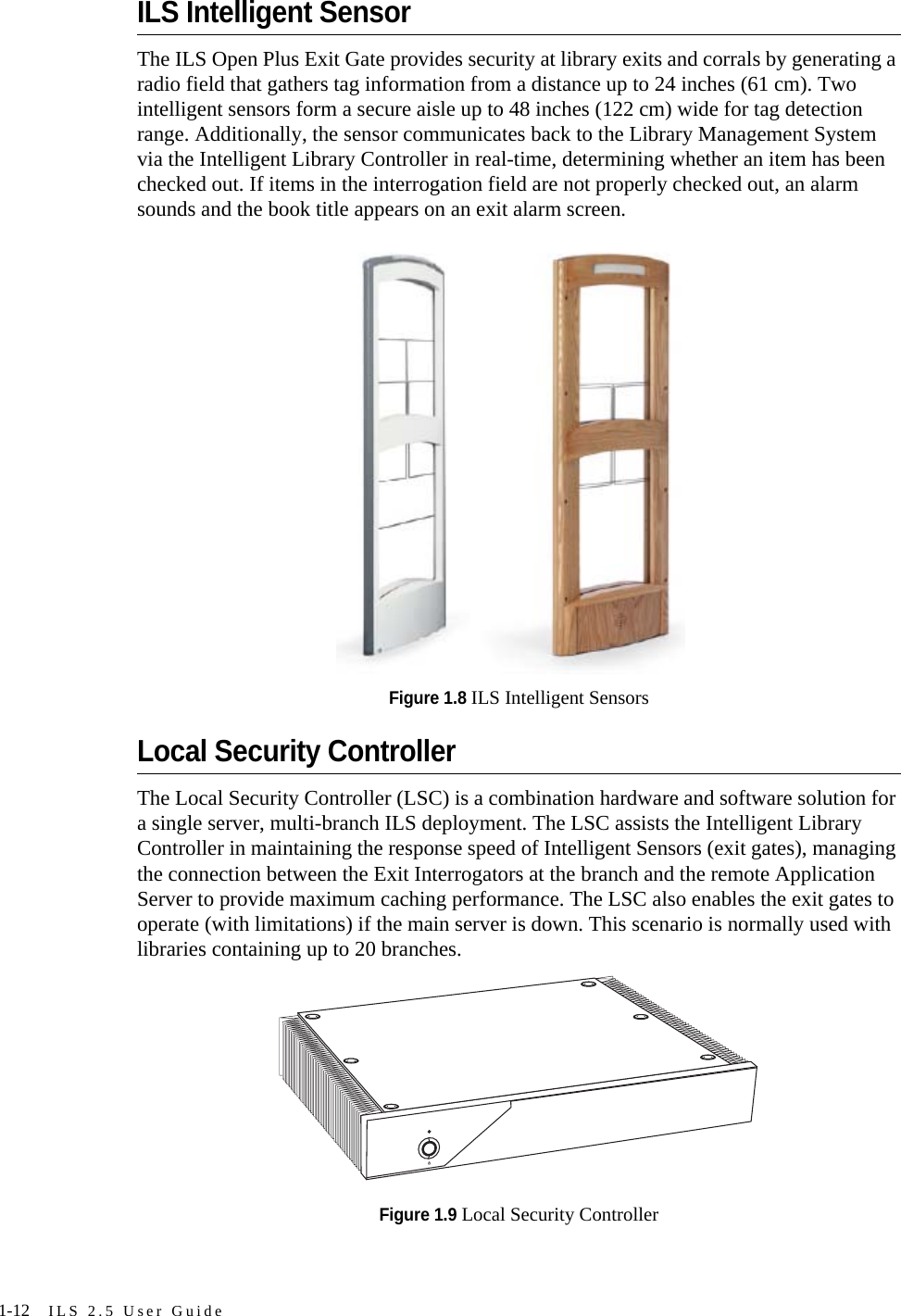 1-12 ILS 2.5 User GuideILS Intelligent SensorThe ILS Open Plus Exit Gate provides security at library exits and corrals by generating a radio field that gathers tag information from a distance up to 24 inches (61 cm). Two intelligent sensors form a secure aisle up to 48 inches (122 cm) wide for tag detection range. Additionally, the sensor communicates back to the Library Management System via the Intelligent Library Controller in real-time, determining whether an item has been checked out. If items in the interrogation field are not properly checked out, an alarm sounds and the book title appears on an exit alarm screen.Figure 1.8 ILS Intelligent SensorsLocal Security ControllerThe Local Security Controller (LSC) is a combination hardware and software solution for a single server, multi-branch ILS deployment. The LSC assists the Intelligent Library Controller in maintaining the response speed of Intelligent Sensors (exit gates), managing the connection between the Exit Interrogators at the branch and the remote Application Server to provide maximum caching performance. The LSC also enables the exit gates to operate (with limitations) if the main server is down. This scenario is normally used with libraries containing up to 20 branches.Figure 1.9 Local Security Controller