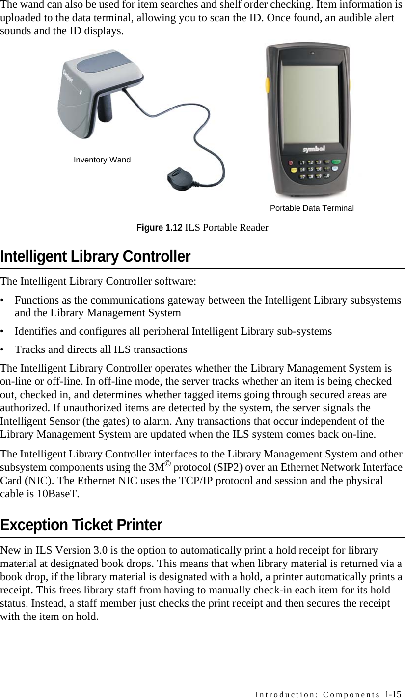 Introduction: Components 1-15The wand can also be used for item searches and shelf order checking. Item information is uploaded to the data terminal, allowing you to scan the ID. Once found, an audible alert sounds and the ID displays.Figure 1.12 ILS Portable ReaderIntelligent Library ControllerThe Intelligent Library Controller software:• Functions as the communications gateway between the Intelligent Library subsystems and the Library Management System• Identifies and configures all peripheral Intelligent Library sub-systems• Tracks and directs all ILS transactionsThe Intelligent Library Controller operates whether the Library Management System is on-line or off-line. In off-line mode, the server tracks whether an item is being checked out, checked in, and determines whether tagged items going through secured areas are authorized. If unauthorized items are detected by the system, the server signals the Intelligent Sensor (the gates) to alarm. Any transactions that occur independent of the Library Management System are updated when the ILS system comes back on-line.The Intelligent Library Controller interfaces to the Library Management System and other subsystem components using the 3M© protocol (SIP2) over an Ethernet Network Interface Card (NIC). The Ethernet NIC uses the TCP/IP protocol and session and the physical cable is 10BaseT. Exception Ticket PrinterNew in ILS Version 3.0 is the option to automatically print a hold receipt for library material at designated book drops. This means that when library material is returned via a book drop, if the library material is designated with a hold, a printer automatically prints a receipt. This frees library staff from having to manually check-in each item for its hold status. Instead, a staff member just checks the print receipt and then secures the receipt with the item on hold.Inventory WandPortable Data Terminal