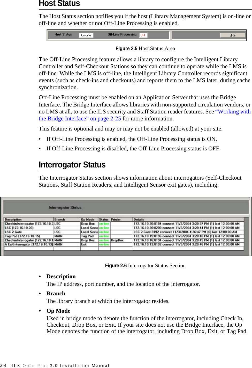 2-4 ILS Open Plus 3.0 Installation ManualHost StatusThe Host Status section notifies you if the host (Library Management System) is on-line or off-line and whether or not Off-Line Processing is enabled.Figure 2.5 Host Status AreaThe Off-Line Processing feature allows a library to configure the Intelligent Library Controller and Self-Checkout Stations so they can continue to operate while the LMS is off-line. While the LMS is off-line, the Intelligent Library Controller records significant events (such as check-ins and checkouts) and reports them to the LMS later, during cache synchronization. Off-Line Processing must be enabled on an Application Server that uses the Bridge Interface. The Bridge Interface allows libraries with non-supported circulation vendors, or no LMS at all, to use the ILS security and Staff Station reader features. See “Working with the Bridge Interface” on page 2-25 for more information.This feature is optional and may or may not be enabled (allowed) at your site. • If Off-Line Processing is enabled, the Off-Line Processing status is ON.• If Off-Line Processing is disabled, the Off-Line Processing status is OFF.Interrogator StatusThe Interrogator Status section shows information about interrogators (Self-Checkout Stations, Staff Station Readers, and Intelligent Sensor exit gates), including:Figure 2.6 Interrogator Status Section• DescriptionThe IP address, port number, and the location of the interrogator.•BranchThe library branch at which the interrogator resides.• Op ModeUsed in bridge mode to denote the function of the interrogator, including Check In, Checkout, Drop Box, or Exit. If your site does not use the Bridge Interface, the Op Mode denotes the function of the interrogator, including Drop Box, Exit, or Tag Pad.