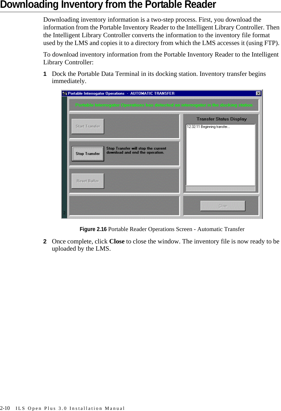 2-10 ILS Open Plus 3.0 Installation ManualDownloading Inventory from the Portable ReaderDownloading inventory information is a two-step process. First, you download the information from the Portable Inventory Reader to the Intelligent Library Controller. Then the Intelligent Library Controller converts the information to the inventory file format used by the LMS and copies it to a directory from which the LMS accesses it (using FTP). To download inventory information from the Portable Inventory Reader to the Intelligent Library Controller:1Dock the Portable Data Terminal in its docking station. Inventory transfer begins immediately.Figure 2.16 Portable Reader Operations Screen - Automatic Transfer2Once complete, click Close to close the window. The inventory file is now ready to be uploaded by the LMS.