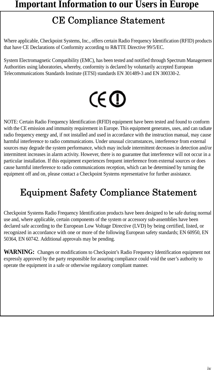   iv Important Information to our Users in EuropeCE Compliance StatementWhere applicable, Checkpoint Systems, Inc., offers certain Radio Frequency Identification (RFID) products that have CE Declarations of Conformity according to R&amp;TTE Directive 99/5/EC.System Electromagnetic Compatibility (EMC), has been tested and notified through Spectrum Management Authorities using laboratories, whereby, conformity is declared by voluntarily accepted European Telecommunications Standards Institute (ETSI) standards EN 301489-3 and EN 300330-2.NOTE: Certain Radio Frequency Identification (RFID) equipment have been tested and found to conform with the CE emission and immunity requirement in Europe. This equipment generates, uses, and can radiate radio frequency energy and, if not installed and used in accordance with the instruction manual, may cause harmful interference to radio communications. Under unusual circumstances, interference from external sources may degrade the system performance, which may include intermittent decreases in detection and/or intermittent increases in alarm activity. However, there is no guarantee that interference will not occur in a particular installation. If this equipment experiences frequent interference from external sources or does cause harmful interference to radio communications reception, which can be determined by turning the equipment off and on, please contact a Checkpoint Systems representative for further assistance.Equipment Safety Compliance StatementCheckpoint Systems Radio Frequency Identification products have been designed to be safe during normal use and, where applicable, certain components of the system or accessory sub-assemblies have been declared safe according to the European Low Voltage Directive (LVD) by being certified, listed, or recognized in accordance with one or more of the following European safety standards; EN 60950, EN 50364, EN 60742. Additional approvals may be pending.WARNING:  Changes or modifications to Checkpoint’s Radio Frequency Identification equipment not expressly approved by the party responsible for assuring compliance could void the user’s authority to operate the equipment in a safe or otherwise regulatory compliant manner.
