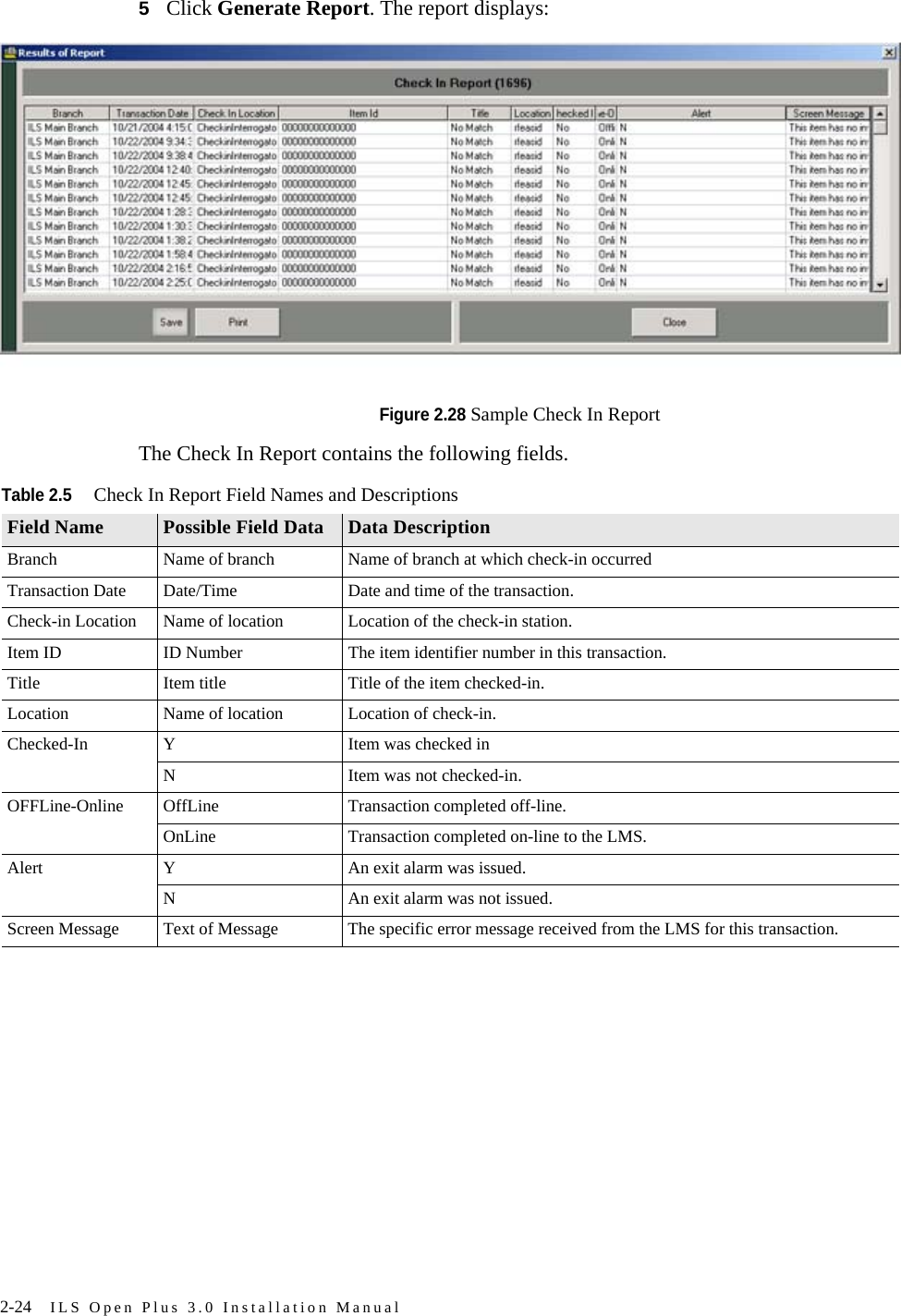 2-24 ILS Open Plus 3.0 Installation Manual5Click Generate Report. The report displays:Figure 2.28 Sample Check In ReportThe Check In Report contains the following fields.Table 2.5Check In Report Field Names and DescriptionsField Name Possible Field Data Data DescriptionBranch Name of branch Name of branch at which check-in occurredTransaction Date Date/Time Date and time of the transaction.Check-in Location Name of location Location of the check-in station.Item ID ID Number The item identifier number in this transaction.Title Item title Title of the item checked-in.Location Name of location Location of check-in.Checked-In Y Item was checked inN Item was not checked-in.OFFLine-Online OffLine Transaction completed off-line.OnLine Transaction completed on-line to the LMS.Alert Y An exit alarm was issued.N An exit alarm was not issued.Screen Message Text of Message The specific error message received from the LMS for this transaction.