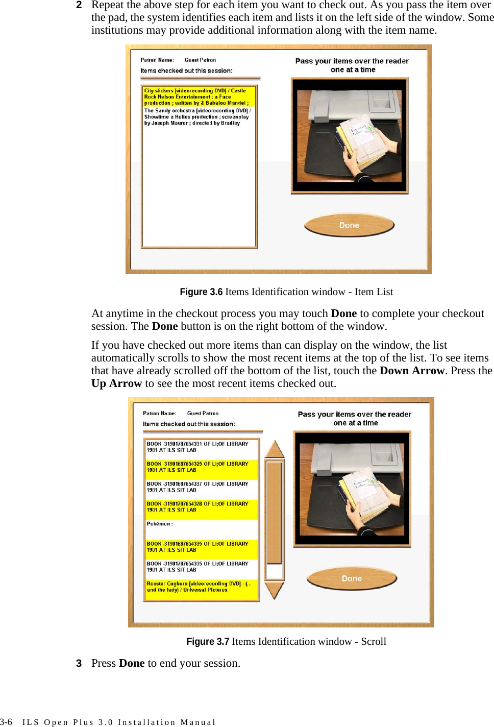 3-6 ILS Open Plus 3.0 Installation Manual2Repeat the above step for each item you want to check out. As you pass the item over the pad, the system identifies each item and lists it on the left side of the window. Some institutions may provide additional information along with the item name.Figure 3.6 Items Identification window - Item ListAt anytime in the checkout process you may touch Done to complete your checkout session. The Done button is on the right bottom of the window.If you have checked out more items than can display on the window, the list automatically scrolls to show the most recent items at the top of the list. To see items that have already scrolled off the bottom of the list, touch the Down Arrow. Press the Up Arrow to see the most recent items checked out.Figure 3.7 Items Identification window - Scroll3Press Done to end your session.