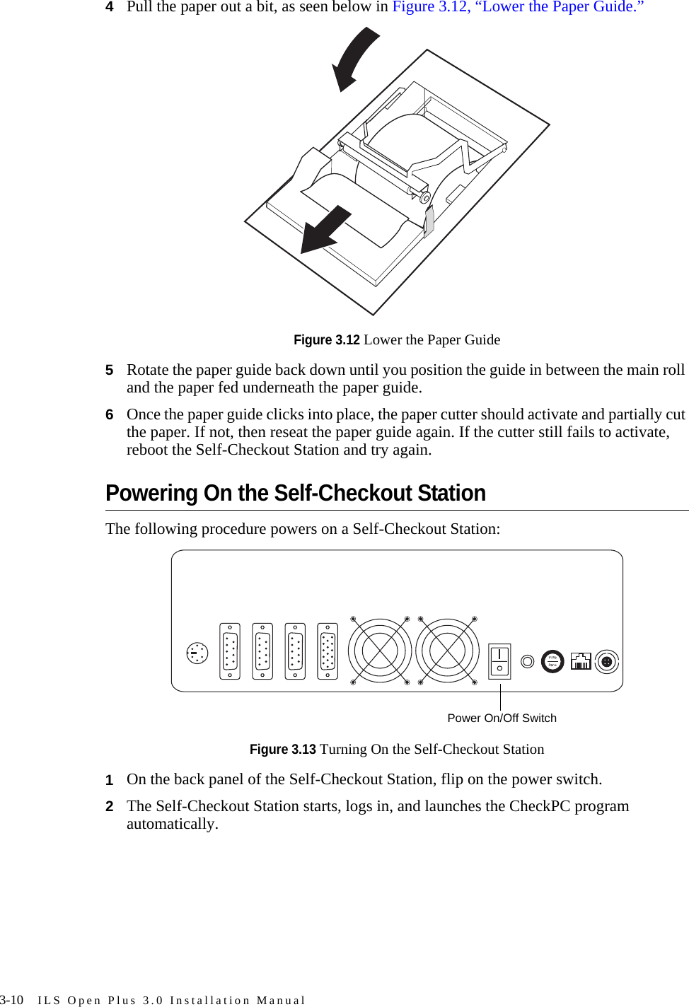 3-10 ILS Open Plus 3.0 Installation Manual4Pull the paper out a bit, as seen below in Figure 3.12, “Lower the Paper Guide.”Figure 3.12 Lower the Paper Guide5Rotate the paper guide back down until you position the guide in between the main roll and the paper fed underneath the paper guide.6Once the paper guide clicks into place, the paper cutter should activate and partially cut the paper. If not, then reseat the paper guide again. If the cutter still fails to activate, reboot the Self-Checkout Station and try again.Powering On the Self-Checkout StationThe following procedure powers on a Self-Checkout Station:Figure 3.13 Turning On the Self-Checkout Station1On the back panel of the Self-Checkout Station, flip on the power switch.2The Self-Checkout Station starts, logs in, and launches the CheckPC program automatically.Power On/Off Switch