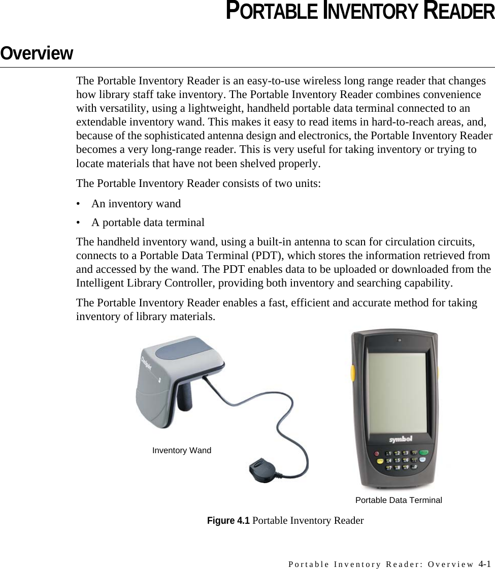 Portable Inventory Reader: Overview 4-1CHAPTERCHAPTER 0PORTABLE INVENTORY READEROverviewThe Portable Inventory Reader is an easy-to-use wireless long range reader that changes how library staff take inventory. The Portable Inventory Reader combines convenience with versatility, using a lightweight, handheld portable data terminal connected to an extendable inventory wand. This makes it easy to read items in hard-to-reach areas, and, because of the sophisticated antenna design and electronics, the Portable Inventory Reader becomes a very long-range reader. This is very useful for taking inventory or trying to locate materials that have not been shelved properly. The Portable Inventory Reader consists of two units:• An inventory wand• A portable data terminal The handheld inventory wand, using a built-in antenna to scan for circulation circuits, connects to a Portable Data Terminal (PDT), which stores the information retrieved from and accessed by the wand. The PDT enables data to be uploaded or downloaded from the Intelligent Library Controller, providing both inventory and searching capability.The Portable Inventory Reader enables a fast, efficient and accurate method for taking inventory of library materials.Figure 4.1 Portable Inventory ReaderInventory WandPortable Data Terminal