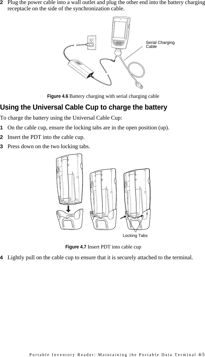 Portable Inventory Reader: Maintaining the Portable Data Terminal 4-52Plug the power cable into a wall outlet and plug the other end into the battery charging receptacle on the side of the synchronization cable.Figure 4.6 Battery charging with serial charging cableUsing the Universal Cable Cup to charge the batteryTo charge the battery using the Universal Cable Cup:1On the cable cup, ensure the locking tabs are in the open position (up).2Insert the PDT into the cable cup.3Press down on the two locking tabs.Figure 4.7 Insert PDT into cable cup4Lightly pull on the cable cup to ensure that it is securely attached to the terminal.*.Serial Charging CableLocking Tabs