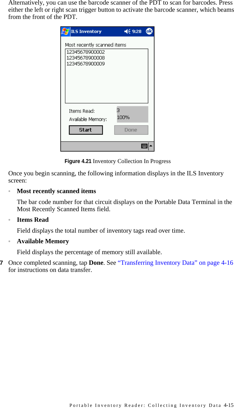 Portable Inventory Reader: Collecting Inventory Data 4-15Alternatively, you can use the barcode scanner of the PDT to scan for barcodes. Press either the left or right scan trigger button to activate the barcode scanner, which beams from the front of the PDT.Figure 4.21 Inventory Collection In ProgressOnce you begin scanning, the following information displays in the ILS Inventory screen:•Most recently scanned itemsThe bar code number for that circuit displays on the Portable Data Terminal in the Most Recently Scanned Items field. •Items ReadField displays the total number of inventory tags read over time. •Available MemoryField displays the percentage of memory still available.7Once completed scanning, tap Done. See “Transferring Inventory Data” on page 4-16 for instructions on data transfer.