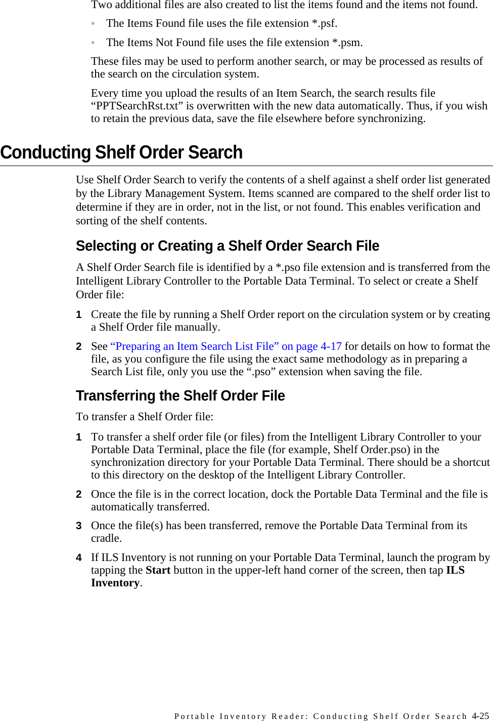 Portable Inventory Reader: Conducting Shelf Order Search 4-25Two additional files are also created to list the items found and the items not found. •The Items Found file uses the file extension *.psf. •The Items Not Found file uses the file extension *.psm. These files may be used to perform another search, or may be processed as results of the search on the circulation system.Every time you upload the results of an Item Search, the search results file “PPTSearchRst.txt” is overwritten with the new data automatically. Thus, if you wish to retain the previous data, save the file elsewhere before synchronizing.Conducting Shelf Order SearchUse Shelf Order Search to verify the contents of a shelf against a shelf order list generated by the Library Management System. Items scanned are compared to the shelf order list to determine if they are in order, not in the list, or not found. This enables verification and sorting of the shelf contents. Selecting or Creating a Shelf Order Search FileA Shelf Order Search file is identified by a *.pso file extension and is transferred from the Intelligent Library Controller to the Portable Data Terminal. To select or create a Shelf Order file:1Create the file by running a Shelf Order report on the circulation system or by creating a Shelf Order file manually. 2See “Preparing an Item Search List File” on page 4-17 for details on how to format the file, as you configure the file using the exact same methodology as in preparing a Search List file, only you use the “.pso” extension when saving the file. Transferring the Shelf Order FileTo transfer a Shelf Order file:1To transfer a shelf order file (or files) from the Intelligent Library Controller to your Portable Data Terminal, place the file (for example, Shelf Order.pso) in the synchronization directory for your Portable Data Terminal. There should be a shortcut to this directory on the desktop of the Intelligent Library Controller. 2Once the file is in the correct location, dock the Portable Data Terminal and the file is automatically transferred. 3Once the file(s) has been transferred, remove the Portable Data Terminal from its cradle.4If ILS Inventory is not running on your Portable Data Terminal, launch the program by tapping the Start button in the upper-left hand corner of the screen, then tap ILS Inventory.
