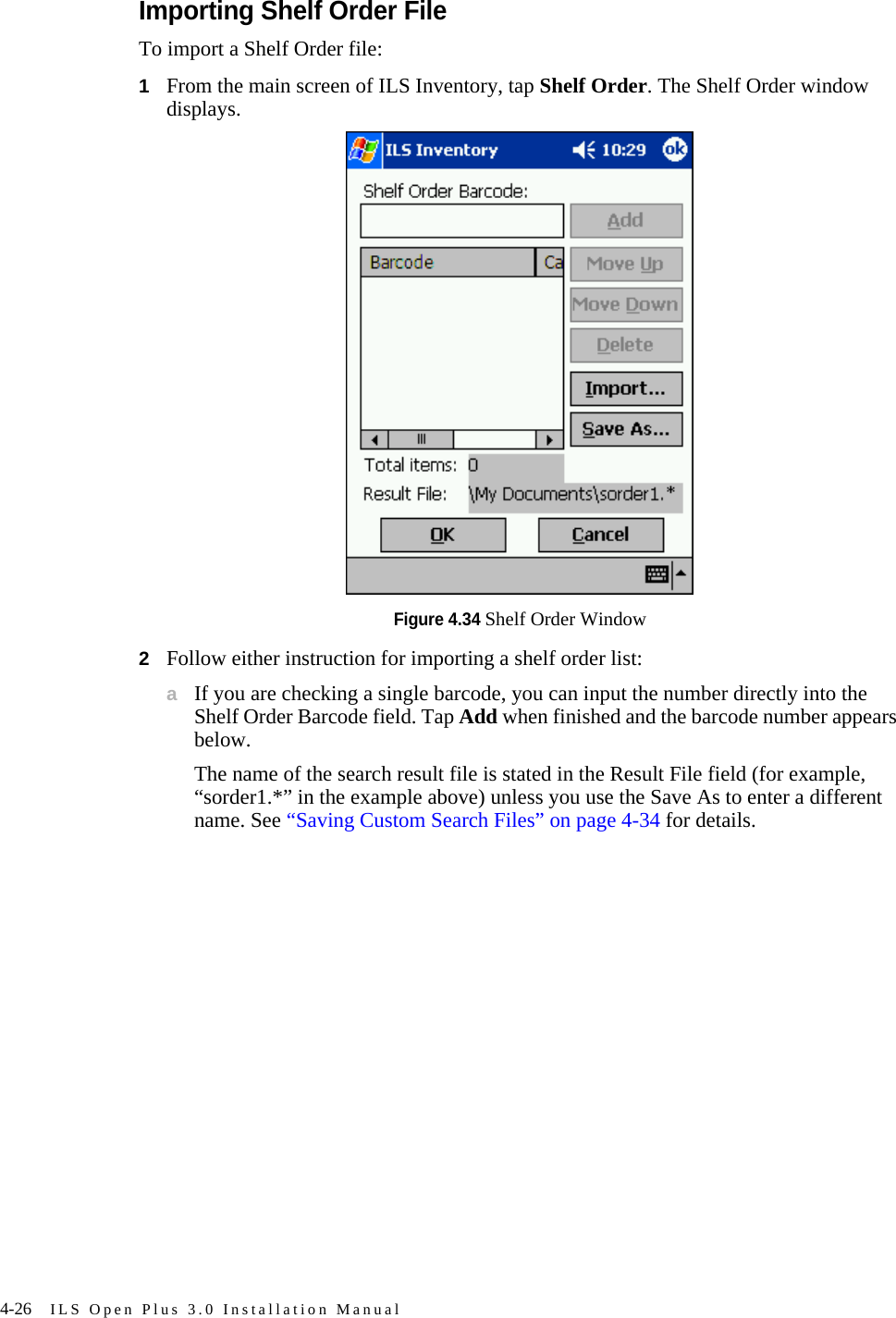 4-26 ILS Open Plus 3.0 Installation ManualImporting Shelf Order FileTo import a Shelf Order file:1From the main screen of ILS Inventory, tap Shelf Order. The Shelf Order window displays.Figure 4.34 Shelf Order Window2Follow either instruction for importing a shelf order list:aIf you are checking a single barcode, you can input the number directly into the Shelf Order Barcode field. Tap Add when finished and the barcode number appears below. The name of the search result file is stated in the Result File field (for example, “sorder1.*” in the example above) unless you use the Save As to enter a different name. See “Saving Custom Search Files” on page 4-34 for details.