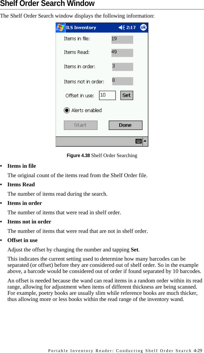 Portable Inventory Reader: Conducting Shelf Order Search 4-29Shelf Order Search WindowThe Shelf Order Search window displays the following information:Figure 4.38 Shelf Order Searching• Items in fileThe original count of the items read from the Shelf Order file.•Items ReadThe number of items read during the search.•Items in orderThe number of items that were read in shelf order.• Items not in orderThe number of items that were read that are not in shelf order.• Offset in useAdjust the offset by changing the number and tapping Set. This indicates the current setting used to determine how many barcodes can be separated (or offset) before they are considered out of shelf order. So in the example above, a barcode would be considered out of order if found separated by 10 barcodes. An offset is needed because the wand can read items in a random order within its read range, allowing for adjustment when items of different thickness are being scanned. For example, poetry books are usually slim while reference books are much thicker, thus allowing more or less books within the read range of the inventory wand.