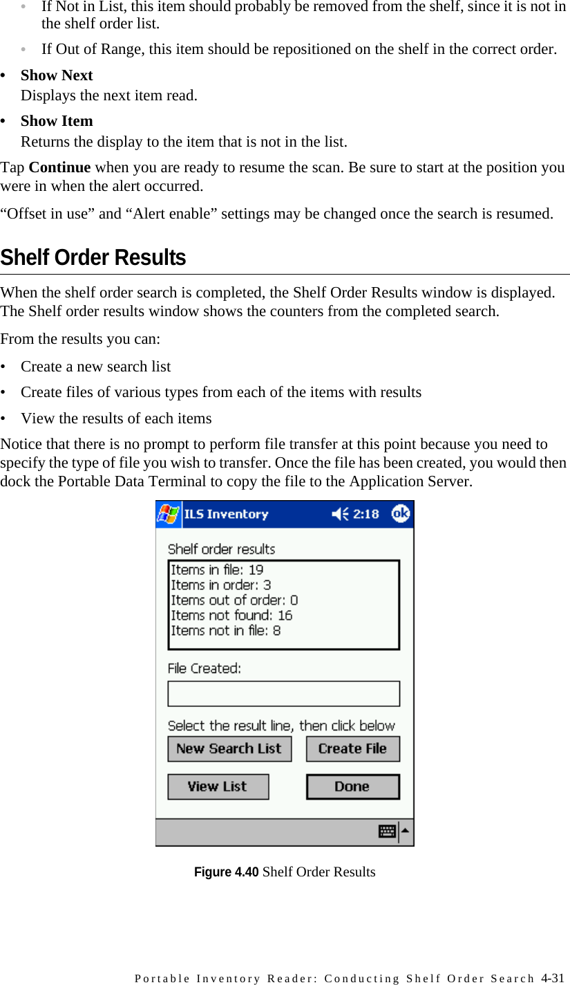 Portable Inventory Reader: Conducting Shelf Order Search 4-31•If Not in List, this item should probably be removed from the shelf, since it is not in the shelf order list. •If Out of Range, this item should be repositioned on the shelf in the correct order.• Show NextDisplays the next item read.•Show ItemReturns the display to the item that is not in the list.Tap Continue when you are ready to resume the scan. Be sure to start at the position you were in when the alert occurred.“Offset in use” and “Alert enable” settings may be changed once the search is resumed.Shelf Order ResultsWhen the shelf order search is completed, the Shelf Order Results window is displayed. The Shelf order results window shows the counters from the completed search. From the results you can:• Create a new search list• Create files of various types from each of the items with results• View the results of each itemsNotice that there is no prompt to perform file transfer at this point because you need to specify the type of file you wish to transfer. Once the file has been created, you would then dock the Portable Data Terminal to copy the file to the Application Server. Figure 4.40 Shelf Order Results