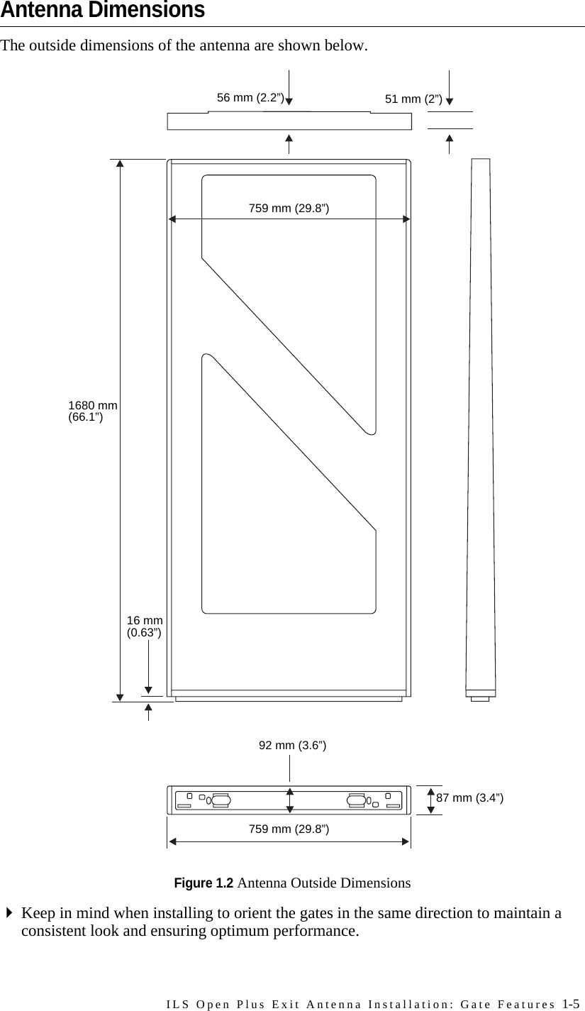 ILS Open Plus Exit Antenna Installation: Gate Features 1-5Antenna DimensionsThe outside dimensions of the antenna are shown below.Figure 1.2 Antenna Outside DimensionsKeep in mind when installing to orient the gates in the same direction to maintain a consistent look and ensuring optimum performance.56 mm (2.2”) 51 mm (2”)1680 mm (66.1”)16 mm(0.63”)92 mm (3.6”)87 mm (3.4”)759 mm (29.8”)759 mm (29.8”)