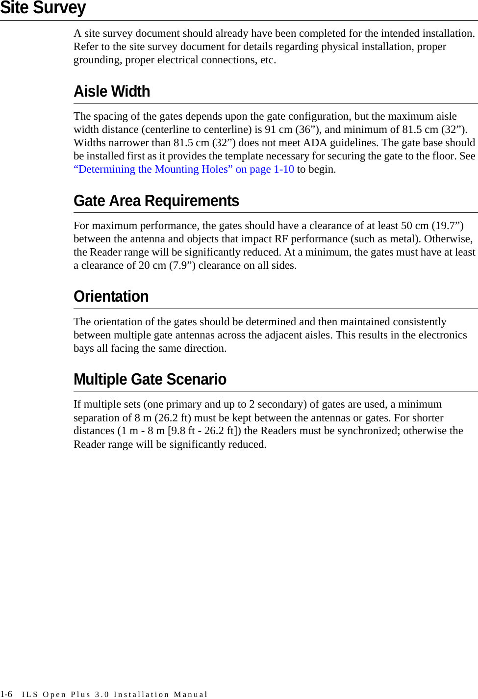 1-6 ILS Open Plus 3.0 Installation ManualSite SurveyA site survey document should already have been completed for the intended installation. Refer to the site survey document for details regarding physical installation, proper grounding, proper electrical connections, etc.Aisle WidthThe spacing of the gates depends upon the gate configuration, but the maximum aisle width distance (centerline to centerline) is 91 cm (36”), and minimum of 81.5 cm (32”). Widths narrower than 81.5 cm (32”) does not meet ADA guidelines. The gate base should be installed first as it provides the template necessary for securing the gate to the floor. See “Determining the Mounting Holes” on page 1-10 to begin. Gate Area RequirementsFor maximum performance, the gates should have a clearance of at least 50 cm (19.7”) between the antenna and objects that impact RF performance (such as metal). Otherwise, the Reader range will be significantly reduced. At a minimum, the gates must have at least a clearance of 20 cm (7.9”) clearance on all sides. OrientationThe orientation of the gates should be determined and then maintained consistently between multiple gate antennas across the adjacent aisles. This results in the electronics bays all facing the same direction.Multiple Gate ScenarioIf multiple sets (one primary and up to 2 secondary) of gates are used, a minimum separation of 8 m (26.2 ft) must be kept between the antennas or gates. For shorter distances (1 m - 8 m [9.8 ft - 26.2 ft]) the Readers must be synchronized; otherwise the Reader range will be significantly reduced. 