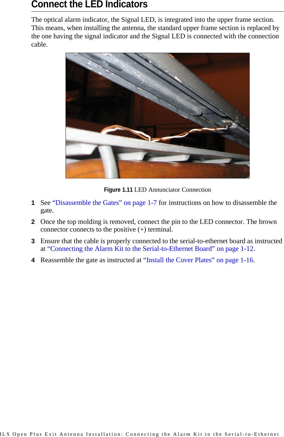 ILS Open Plus Exit Antenna Installation: Connecting the Alarm Kit to the Serial-to-Ethernet Connect the LED IndicatorsThe optical alarm indicator, the Signal LED, is integrated into the upper frame section. This means, when installing the antenna, the standard upper frame section is replaced by the one having the signal indicator and the Signal LED is connected with the connection cable. Figure 1.11 LED Annunciator Connection1See “Disassemble the Gates” on page 1-7 for instructions on how to disassemble the gate.2Once the top molding is removed, connect the pin to the LED connector. The brown connector connects to the positive (+) terminal.3Ensure that the cable is properly connected to the serial-to-ethernet board as instructed at “Connecting the Alarm Kit to the Serial-to-Ethernet Board” on page 1-12.4Reassemble the gate as instructed at “Install the Cover Plates” on page 1-16.