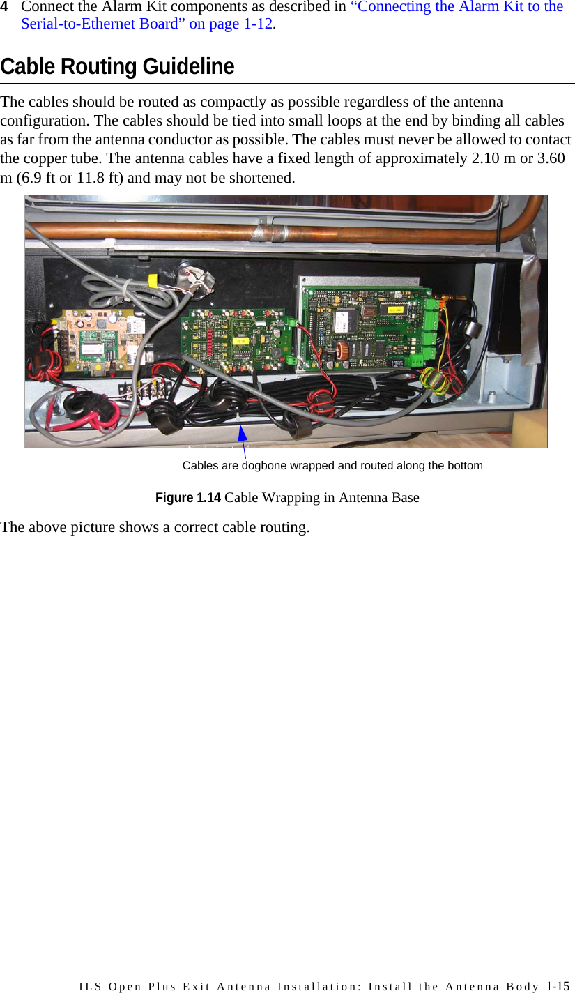 ILS Open Plus Exit Antenna Installation: Install the Antenna Body 1-154Connect the Alarm Kit components as described in “Connecting the Alarm Kit to the Serial-to-Ethernet Board” on page 1-12.Cable Routing GuidelineThe cables should be routed as compactly as possible regardless of the antenna configuration. The cables should be tied into small loops at the end by binding all cables as far from the antenna conductor as possible. The cables must never be allowed to contact the copper tube. The antenna cables have a fixed length of approximately 2.10 m or 3.60 m (6.9 ft or 11.8 ft) and may not be shortened. Figure 1.14 Cable Wrapping in Antenna BaseThe above picture shows a correct cable routing.Cables are dogbone wrapped and routed along the bottom