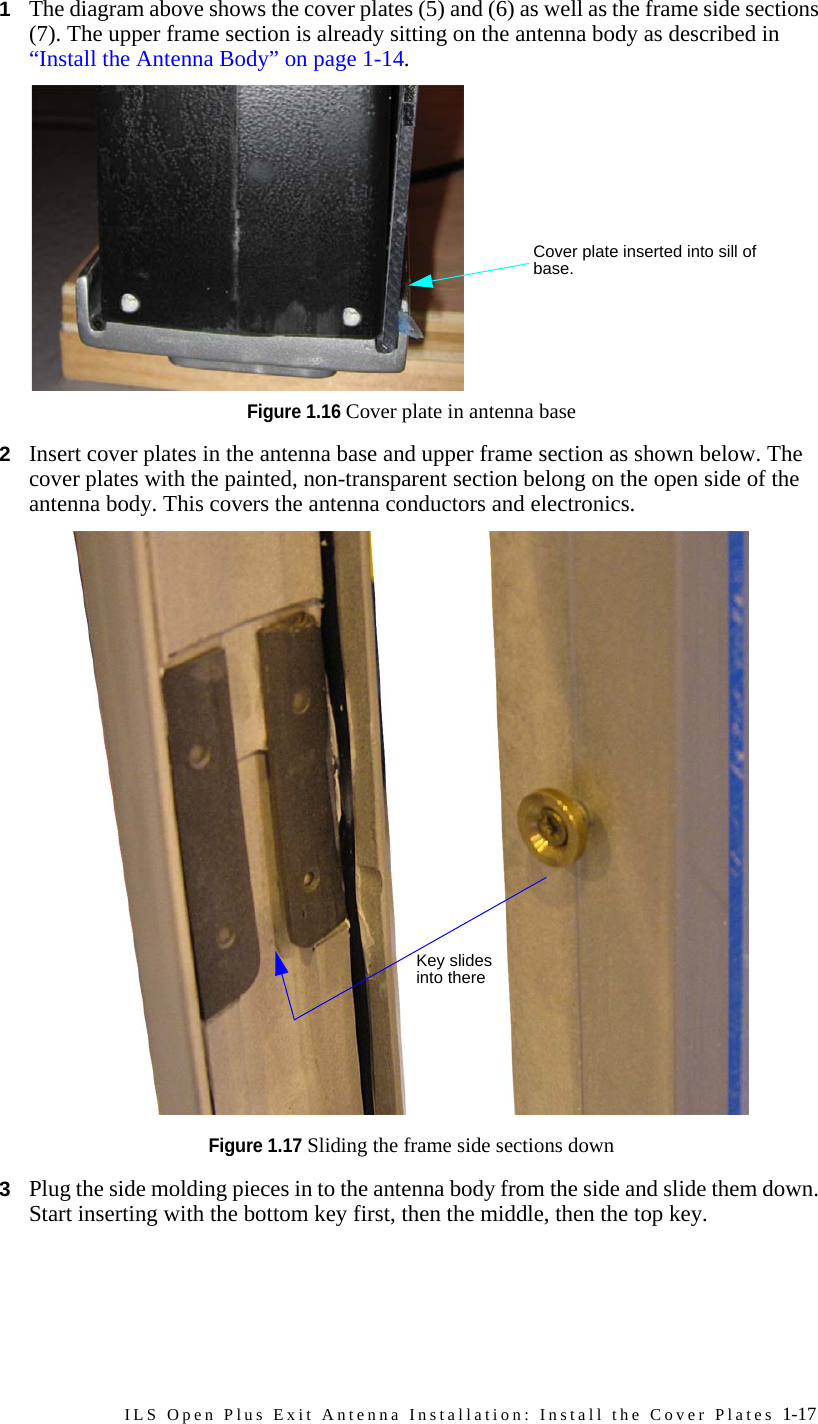 ILS Open Plus Exit Antenna Installation: Install the Cover Plates 1-171The diagram above shows the cover plates (5) and (6) as well as the frame side sections (7). The upper frame section is already sitting on the antenna body as described in “Install the Antenna Body” on page 1-14.Figure 1.16 Cover plate in antenna base 2Insert cover plates in the antenna base and upper frame section as shown below. The cover plates with the painted, non-transparent section belong on the open side of the antenna body. This covers the antenna conductors and electronics. Figure 1.17 Sliding the frame side sections down3Plug the side molding pieces in to the antenna body from the side and slide them down. Start inserting with the bottom key first, then the middle, then the top key.Cover plate inserted into sill of base.Key slides into there