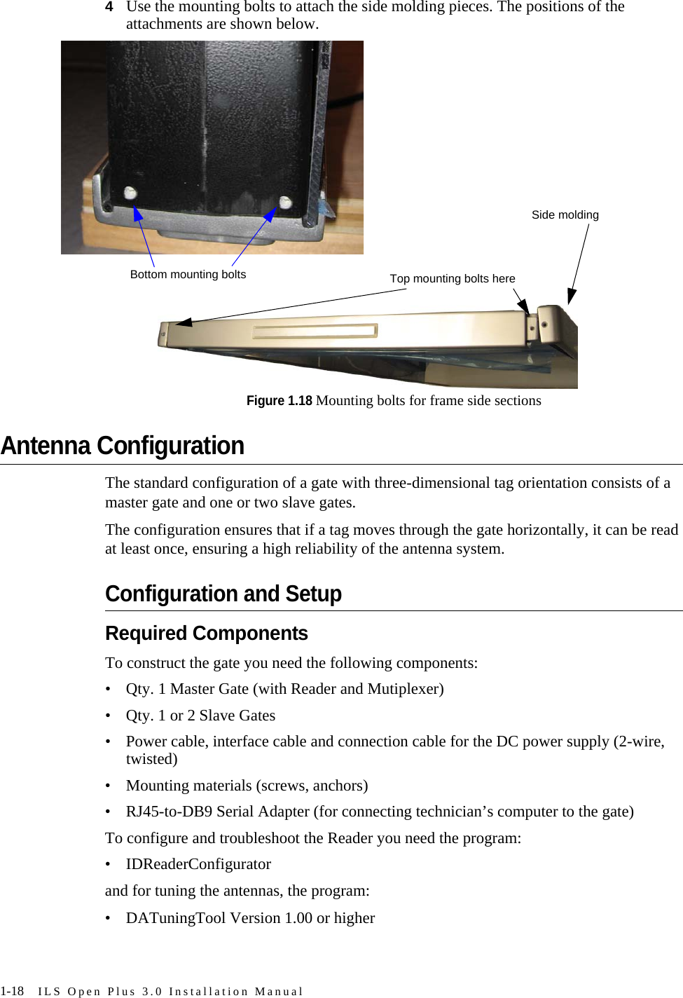 1-18 ILS Open Plus 3.0 Installation Manual4Use the mounting bolts to attach the side molding pieces. The positions of the attachments are shown below.Figure 1.18 Mounting bolts for frame side sectionsAntenna ConfigurationThe standard configuration of a gate with three-dimensional tag orientation consists of a master gate and one or two slave gates.The configuration ensures that if a tag moves through the gate horizontally, it can be read at least once, ensuring a high reliability of the antenna system.Configuration and SetupRequired ComponentsTo construct the gate you need the following components:• Qty. 1 Master Gate (with Reader and Mutiplexer)• Qty. 1 or 2 Slave Gates• Power cable, interface cable and connection cable for the DC power supply (2-wire, twisted) • Mounting materials (screws, anchors)• RJ45-to-DB9 Serial Adapter (for connecting technician’s computer to the gate)To configure and troubleshoot the Reader you need the program:• IDReaderConfiguratorand for tuning the antennas, the program:• DATuningTool Version 1.00 or higher Bottom mounting bolts Top mounting bolts hereSide molding
