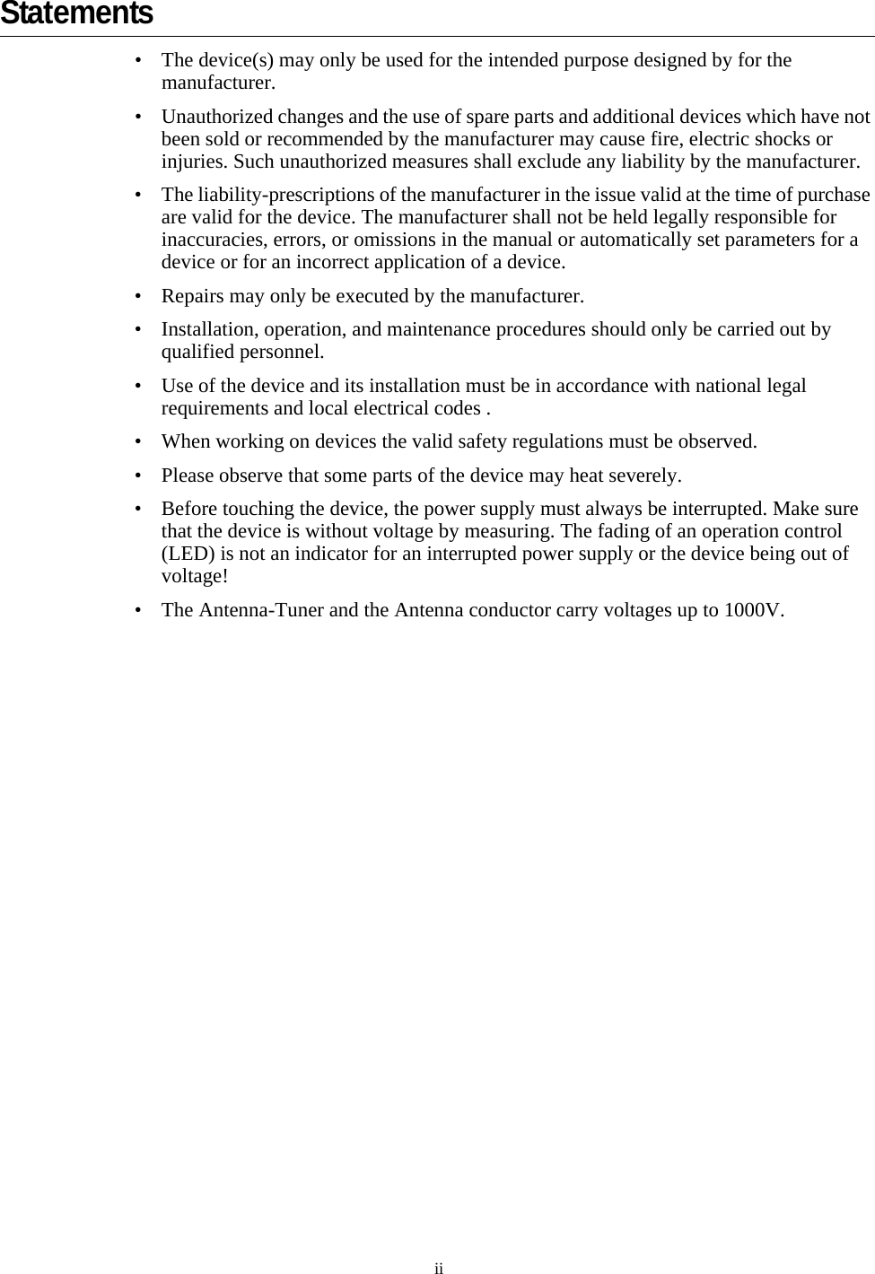 iiStatements• The device(s) may only be used for the intended purpose designed by for the manufacturer.• Unauthorized changes and the use of spare parts and additional devices which have not been sold or recommended by the manufacturer may cause fire, electric shocks or injuries. Such unauthorized measures shall exclude any liability by the manufacturer.• The liability-prescriptions of the manufacturer in the issue valid at the time of purchase are valid for the device. The manufacturer shall not be held legally responsible for inaccuracies, errors, or omissions in the manual or automatically set parameters for a device or for an incorrect application of a device.• Repairs may only be executed by the manufacturer.• Installation, operation, and maintenance procedures should only be carried out by qualified personnel.• Use of the device and its installation must be in accordance with national legal requirements and local electrical codes .• When working on devices the valid safety regulations must be observed.• Please observe that some parts of the device may heat severely.• Before touching the device, the power supply must always be interrupted. Make sure that the device is without voltage by measuring. The fading of an operation control (LED) is not an indicator for an interrupted power supply or the device being out of voltage!• The Antenna-Tuner and the Antenna conductor carry voltages up to 1000V.