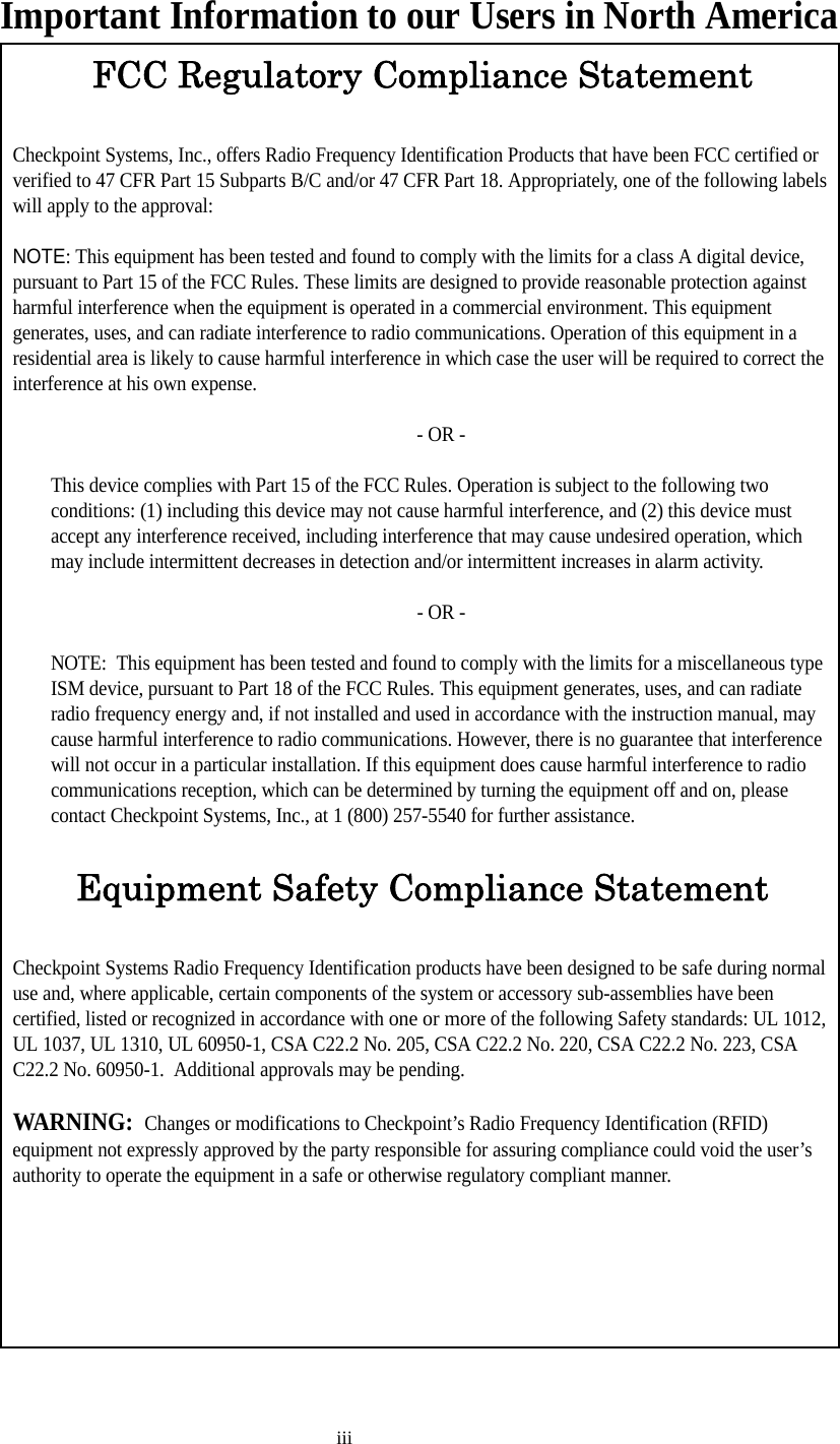 iiiImportant Information to our Users in North AmericaFCC Regulatory Compliance StatementCheckpoint Systems, Inc., offers Radio Frequency Identification Products that have been FCC certified or verified to 47 CFR Part 15 Subparts B/C and/or 47 CFR Part 18. Appropriately, one of the following labels will apply to the approval:NOTE: This equipment has been tested and found to comply with the limits for a class A digital device, pursuant to Part 15 of the FCC Rules. These limits are designed to provide reasonable protection against harmful interference when the equipment is operated in a commercial environment. This equipment generates, uses, and can radiate interference to radio communications. Operation of this equipment in a residential area is likely to cause harmful interference in which case the user will be required to correct the interference at his own expense.- OR -This device complies with Part 15 of the FCC Rules. Operation is subject to the following two conditions: (1) including this device may not cause harmful interference, and (2) this device must accept any interference received, including interference that may cause undesired operation, which may include intermittent decreases in detection and/or intermittent increases in alarm activity. - OR -NOTE:  This equipment has been tested and found to comply with the limits for a miscellaneous type ISM device, pursuant to Part 18 of the FCC Rules. This equipment generates, uses, and can radiate radio frequency energy and, if not installed and used in accordance with the instruction manual, may cause harmful interference to radio communications. However, there is no guarantee that interference will not occur in a particular installation. If this equipment does cause harmful interference to radio communications reception, which can be determined by turning the equipment off and on, please contact Checkpoint Systems, Inc., at 1 (800) 257-5540 for further assistance.Equipment Safety Compliance StatementCheckpoint Systems Radio Frequency Identification products have been designed to be safe during normal use and, where applicable, certain components of the system or accessory sub-assemblies have been certified, listed or recognized in accordance with one or more of the following Safety standards: UL 1012, UL 1037, UL 1310, UL 60950-1, CSA C22.2 No. 205, CSA C22.2 No. 220, CSA C22.2 No. 223, CSA C22.2 No. 60950-1.  Additional approvals may be pending.WARNING:  Changes or modifications to Checkpoint’s Radio Frequency Identification (RFID) equipment not expressly approved by the party responsible for assuring compliance could void the user’s authority to operate the equipment in a safe or otherwise regulatory compliant manner.