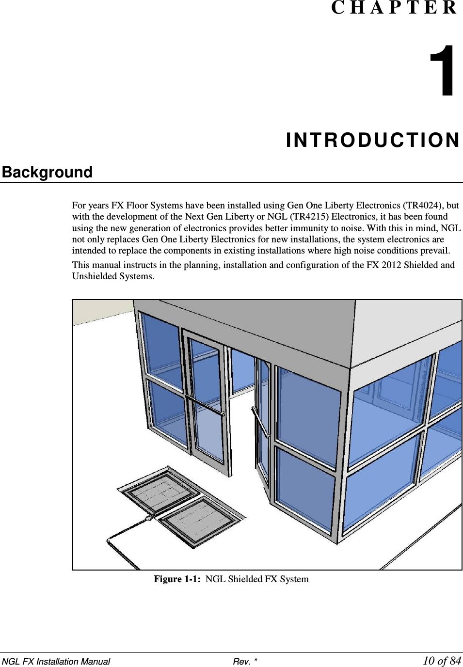 NGL FX Installation Manual                           Rev. *             10 of 84 C H A P T E R  1 INTRODUCTION  Background  For years FX Floor Systems have been installed using Gen One Liberty Electronics (TR4024), but with the development of the Next Gen Liberty or NGL (TR4215) Electronics, it has been found using the new generation of electronics provides better immunity to noise. With this in mind, NGL not only replaces Gen One Liberty Electronics for new installations, the system electronics are intended to replace the components in existing installations where high noise conditions prevail.  This manual instructs in the planning, installation and configuration of the FX 2012 Shielded and Unshielded Systems.    Figure 1-1:  NGL Shielded FX System    