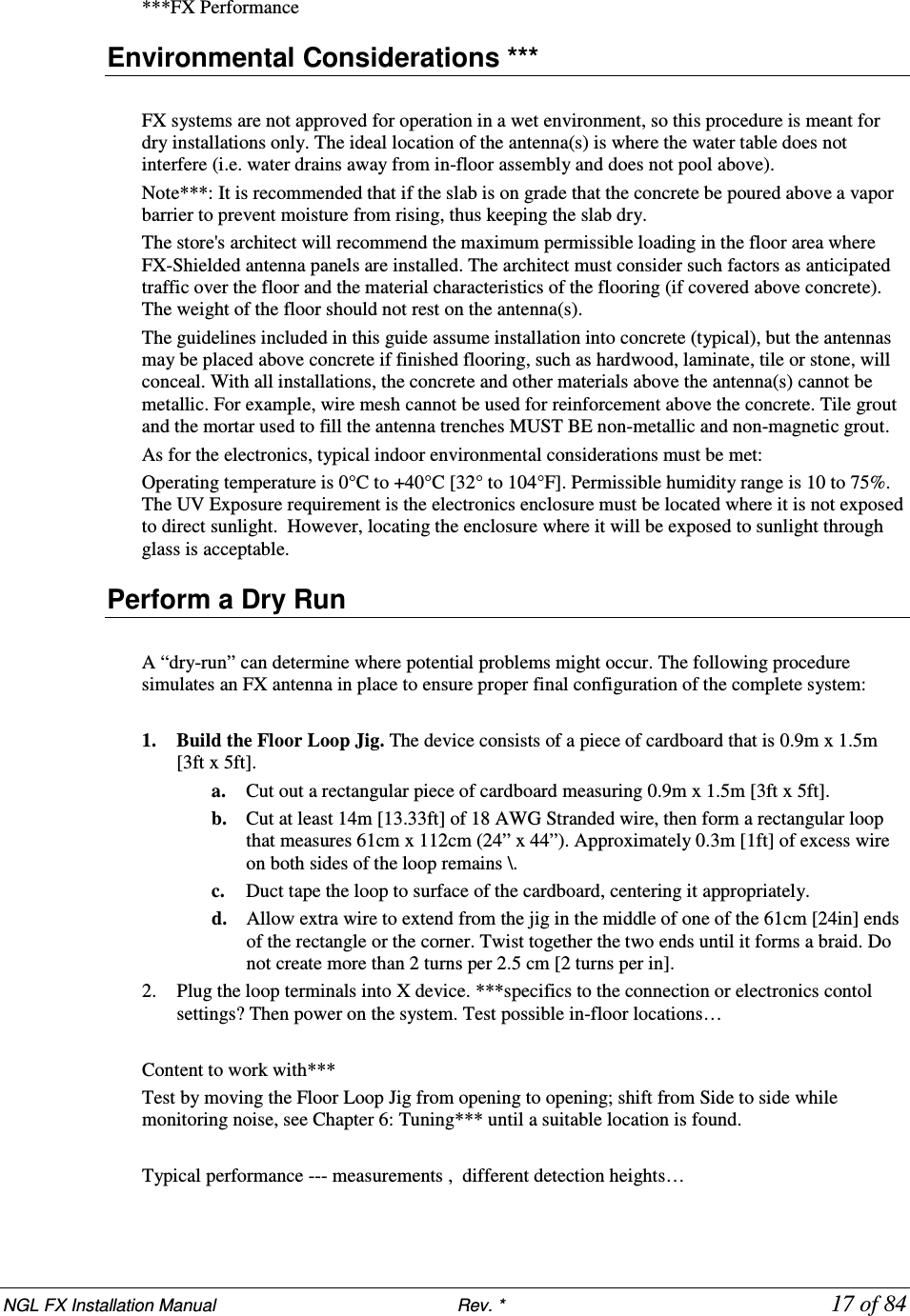 NGL FX Installation Manual                           Rev. *            17 of 84 ***FX Performance Environmental Considerations ***  FX systems are not approved for operation in a wet environment, so this procedure is meant for dry installations only. The ideal location of the antenna(s) is where the water table does not interfere (i.e. water drains away from in-floor assembly and does not pool above).  Note***: It is recommended that if the slab is on grade that the concrete be poured above a vapor barrier to prevent moisture from rising, thus keeping the slab dry. The store&apos;s architect will recommend the maximum permissible loading in the floor area where FX-Shielded antenna panels are installed. The architect must consider such factors as anticipated traffic over the floor and the material characteristics of the flooring (if covered above concrete). The weight of the floor should not rest on the antenna(s).   The guidelines included in this guide assume installation into concrete (typical), but the antennas may be placed above concrete if finished flooring, such as hardwood, laminate, tile or stone, will conceal. With all installations, the concrete and other materials above the antenna(s) cannot be metallic. For example, wire mesh cannot be used for reinforcement above the concrete. Tile grout and the mortar used to fill the antenna trenches MUST BE non-metallic and non-magnetic grout.  As for the electronics, typical indoor environmental considerations must be met:  Operating temperature is 0°C to +40°C [32° to 104°F]. Permissible humidity range is 10 to 75%. The UV Exposure requirement is the electronics enclosure must be located where it is not exposed to direct sunlight.  However, locating the enclosure where it will be exposed to sunlight through glass is acceptable. Perform a Dry Run  A “dry-run” can determine where potential problems might occur. The following procedure simulates an FX antenna in place to ensure proper final configuration of the complete system:  1. Build the Floor Loop Jig. The device consists of a piece of cardboard that is 0.9m x 1.5m [3ft x 5ft].    a. Cut out a rectangular piece of cardboard measuring 0.9m x 1.5m [3ft x 5ft].    b. Cut at least 14m [13.33ft] of 18 AWG Stranded wire, then form a rectangular loop that measures 61cm x 112cm (24” x 44”). Approximately 0.3m [1ft] of excess wire on both sides of the loop remains \.  c. Duct tape the loop to surface of the cardboard, centering it appropriately.  d. Allow extra wire to extend from the jig in the middle of one of the 61cm [24in] ends of the rectangle or the corner. Twist together the two ends until it forms a braid. Do not create more than 2 turns per 2.5 cm [2 turns per in].  2. Plug the loop terminals into X device. ***specifics to the connection or electronics contol settings? Then power on the system. Test possible in-floor locations…  Content to work with*** Test by moving the Floor Loop Jig from opening to opening; shift from Side to side while monitoring noise, see Chapter 6: Tuning*** until a suitable location is found.   Typical performance --- measurements ,  different detection heights…   