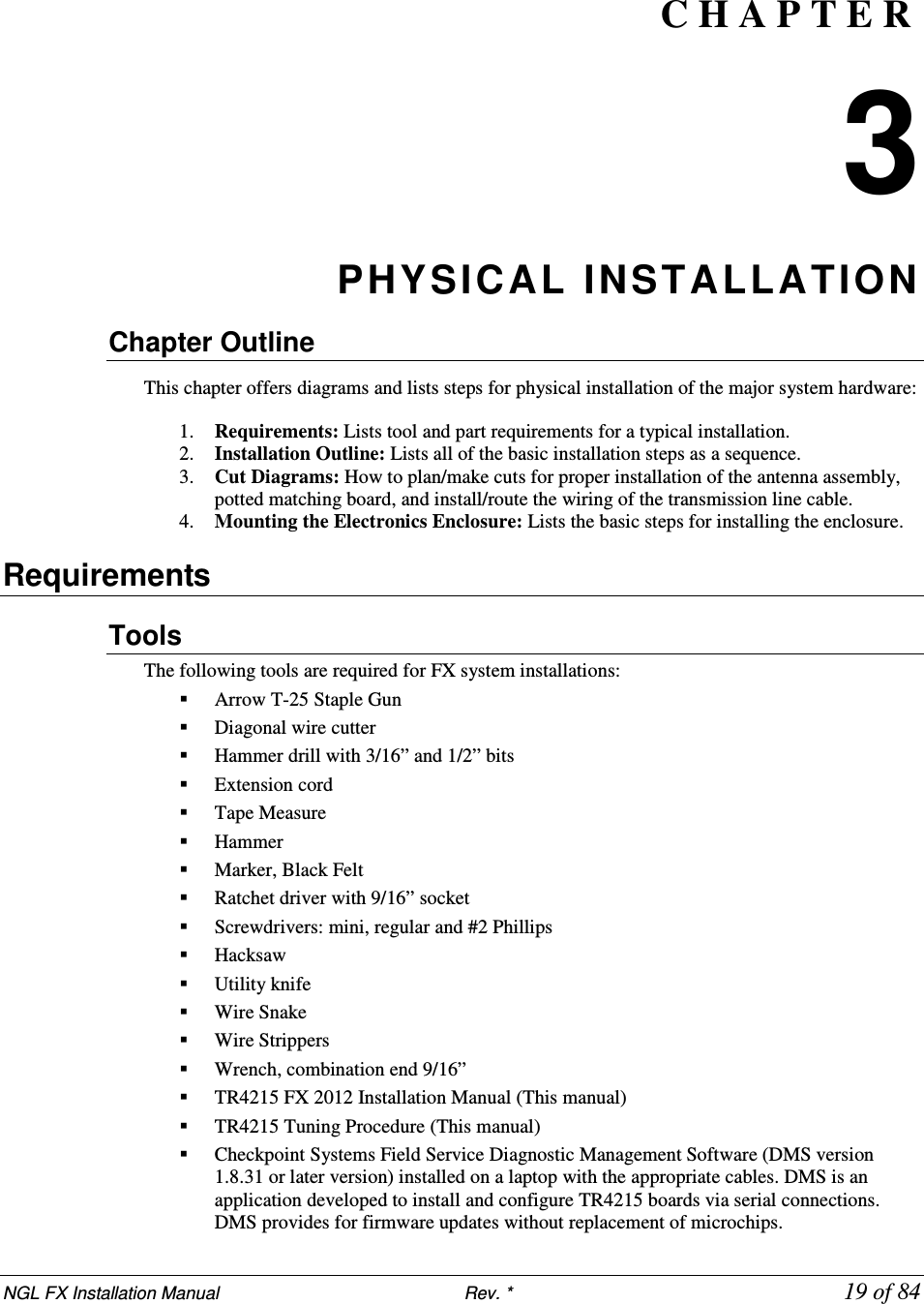 NGL FX Installation Manual                           Rev. *            19 of 84  C H A P T E R  3 PHYSICAL INSTALLATION Chapter Outline      This chapter offers diagrams and lists steps for physical installation of the major system hardware:    1. Requirements: Lists tool and part requirements for a typical installation. 2. Installation Outline: Lists all of the basic installation steps as a sequence. 3. Cut Diagrams: How to plan/make cuts for proper installation of the antenna assembly, potted matching board, and install/route the wiring of the transmission line cable. 4. Mounting the Electronics Enclosure: Lists the basic steps for installing the enclosure.  Requirements Tools  The following tools are required for FX system installations:   Arrow T-25 Staple Gun  Diagonal wire cutter   Hammer drill with 3/16” and 1/2” bits   Extension cord   Tape Measure  Hammer   Marker, Black Felt   Ratchet driver with 9/16” socket  Screwdrivers: mini, regular and #2 Phillips      Hacksaw  Utility knife   Wire Snake  Wire Strippers   Wrench, combination end 9/16”  TR4215 FX 2012 Installation Manual (This manual)  TR4215 Tuning Procedure (This manual)  Checkpoint Systems Field Service Diagnostic Management Software (DMS version 1.8.31 or later version) installed on a laptop with the appropriate cables. DMS is an application developed to install and configure TR4215 boards via serial connections. DMS provides for firmware updates without replacement of microchips. 