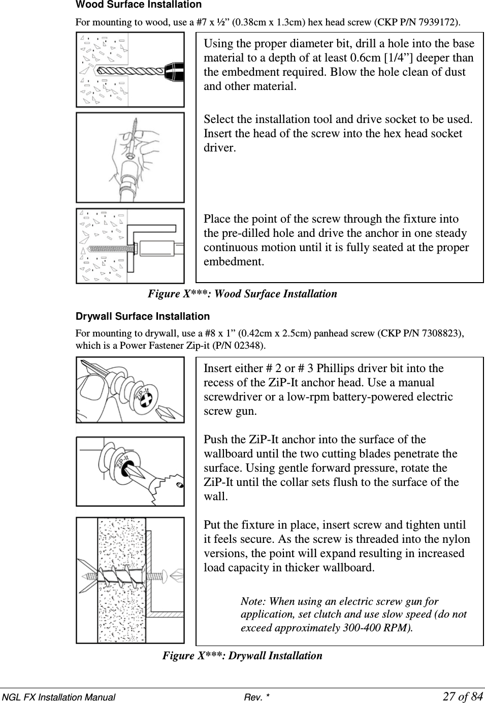 NGL FX Installation Manual                           Rev. *            27 of 84 Wood Surface Installation For mounting to wood, use a #7 x ½” (0.38cm x 1.3cm) hex head screw (CKP P/N 7939172).   Figure X***: Wood Surface Installation    Drywall Surface Installation For mounting to drywall, use a #8 x 1” (0.42cm x 2.5cm) panhead screw (CKP P/N 7308823), which is a Power Fastener Zip-it (P/N 02348).   Figure X***: Drywall Installation Using the proper diameter bit, drill a hole into the base material to a depth of at least 0.6cm [1/4”] deeper than the embedment required. Blow the hole clean of dust and other material.  Select the installation tool and drive socket to be used. Insert the head of the screw into the hex head socket driver.      Place the point of the screw through the fixture into the pre-dilled hole and drive the anchor in one steady continuous motion until it is fully seated at the proper embedment.  Insert either # 2 or # 3 Phillips driver bit into the recess of the ZiP-It anchor head. Use a manual screwdriver or a low-rpm battery-powered electric screw gun.  Push the ZiP-It anchor into the surface of the wallboard until the two cutting blades penetrate the surface. Using gentle forward pressure, rotate the ZiP-It until the collar sets flush to the surface of the wall.  Put the fixture in place, insert screw and tighten until it feels secure. As the screw is threaded into the nylon versions, the point will expand resulting in increased load capacity in thicker wallboard.   Note: When using an electric screw gun for application, set clutch and use slow speed (do not exceed approximately 300-400 RPM). 