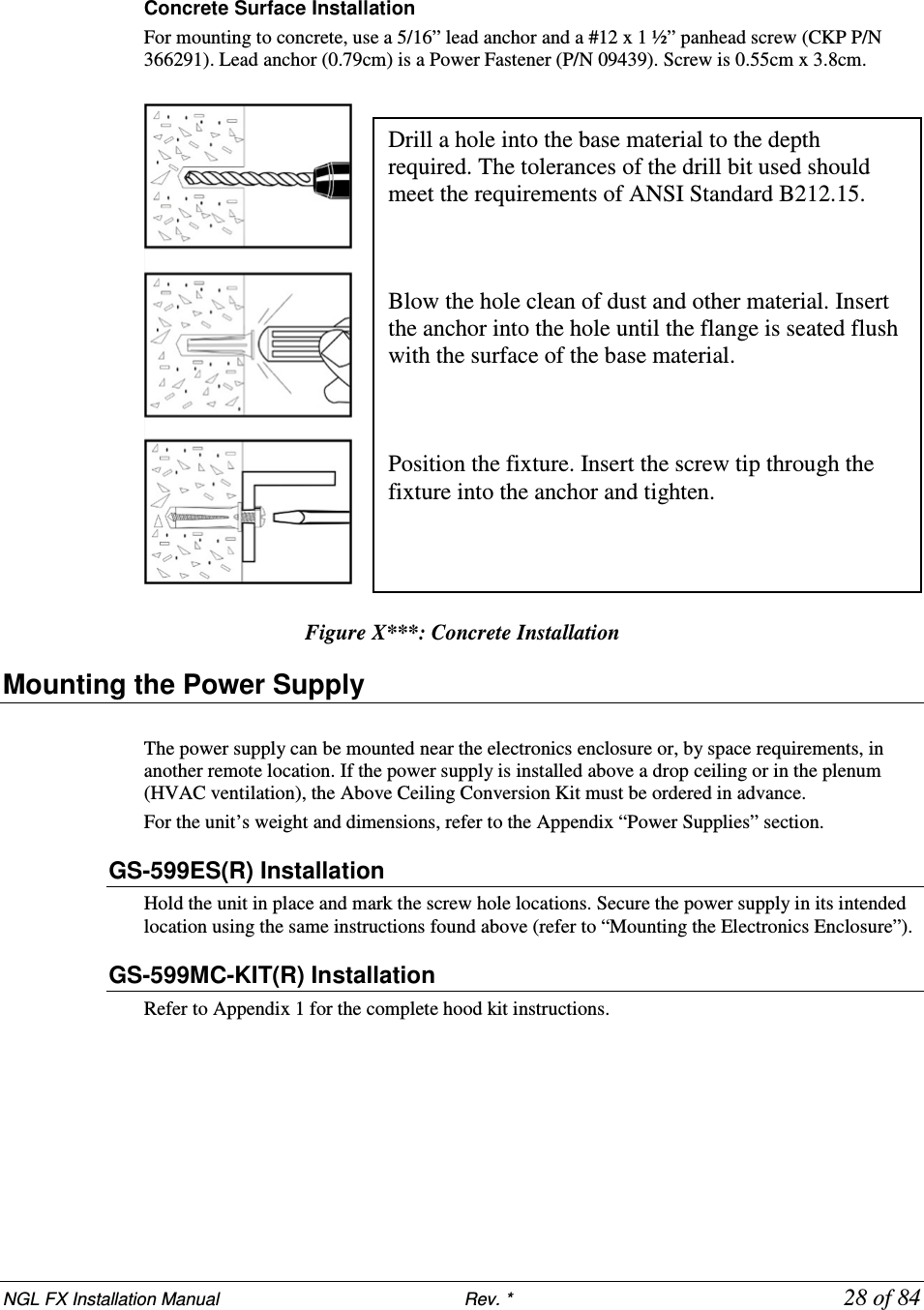 NGL FX Installation Manual                           Rev. *            28 of 84  Concrete Surface Installation For mounting to concrete, use a 5/16” lead anchor and a #12 x 1 ½” panhead screw (CKP P/N 366291). Lead anchor (0.79cm) is a Power Fastener (P/N 09439). Screw is 0.55cm x 3.8cm.    Figure X***: Concrete Installation Mounting the Power Supply  The power supply can be mounted near the electronics enclosure or, by space requirements, in another remote location. If the power supply is installed above a drop ceiling or in the plenum (HVAC ventilation), the Above Ceiling Conversion Kit must be ordered in advance.  For the unit’s weight and dimensions, refer to the Appendix “Power Supplies” section. GS-599ES(R) Installation  Hold the unit in place and mark the screw hole locations. Secure the power supply in its intended location using the same instructions found above (refer to “Mounting the Electronics Enclosure”).  GS-599MC-KIT(R) Installation Refer to Appendix 1 for the complete hood kit instructions. Drill a hole into the base material to the depth required. The tolerances of the drill bit used should meet the requirements of ANSI Standard B212.15.    Blow the hole clean of dust and other material. Insert the anchor into the hole until the flange is seated flush with the surface of the base material.    Position the fixture. Insert the screw tip through the fixture into the anchor and tighten. 