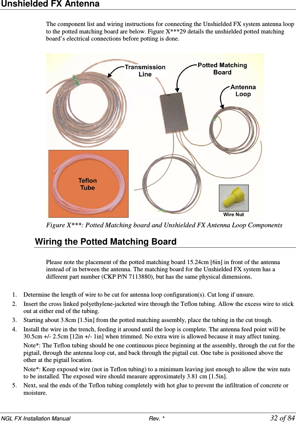 NGL FX Installation Manual                           Rev. *            32 of 84 Unshielded FX Antenna  The component list and wiring instructions for connecting the Unshielded FX system antenna loop to the potted matching board are below. Figure X***29 details the unshielded potted matching board’s electrical connections before potting is done.   Figure X***: Potted Matching board and Unshielded FX Antenna Loop Components Wiring the Potted Matching Board  Please note the placement of the potted matching board 15.24cm [6in] in front of the antenna instead of in between the antenna. The matching board for the Unshielded FX system has a different part number (CKP P/N 7113880), but has the same physical dimensions.  1. Determine the length of wire to be cut for antenna loop configuration(s). Cut long if unsure. 2. Insert the cross linked polyethylene-jacketed wire through the Teflon tubing. Allow the excess wire to stick out at either end of the tubing.  3. Starting about 3.8cm [1.5in] from the potted matching assembly, place the tubing in the cut trough.  4. Install the wire in the trench, feeding it around until the loop is complete. The antenna feed point will be 30.5cm +/- 2.5cm [12in +/- 1in] when trimmed. No extra wire is allowed because it may affect tuning.  Note*: The Teflon tubing should be one continuous piece beginning at the assembly, through the cut for the pigtail, through the antenna loop cut, and back through the pigtail cut. One tube is positioned above the other at the pigtail location.  Note*: Keep exposed wire (not in Teflon tubing) to a minimum leaving just enough to allow the wire nuts to be installed. The exposed wire should measure approximately 3.81 cm [1.5in].  5. Next, seal the ends of the Teflon tubing completely with hot glue to prevent the infiltration of concrete or moisture. 