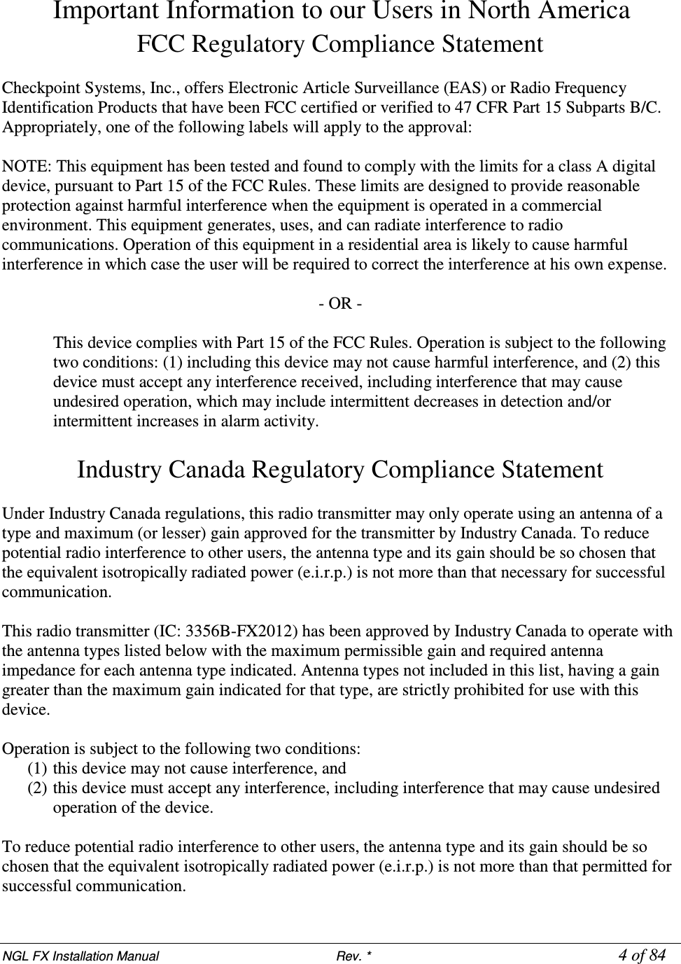 NGL FX Installation Manual                           Rev. *            4 of 84 Important Information to our Users in North America FCC Regulatory Compliance Statement  Checkpoint Systems, Inc., offers Electronic Article Surveillance (EAS) or Radio Frequency Identification Products that have been FCC certified or verified to 47 CFR Part 15 Subparts B/C. Appropriately, one of the following labels will apply to the approval:  NOTE: This equipment has been tested and found to comply with the limits for a class A digital device, pursuant to Part 15 of the FCC Rules. These limits are designed to provide reasonable protection against harmful interference when the equipment is operated in a commercial environment. This equipment generates, uses, and can radiate interference to radio communications. Operation of this equipment in a residential area is likely to cause harmful interference in which case the user will be required to correct the interference at his own expense.  - OR -  This device complies with Part 15 of the FCC Rules. Operation is subject to the following two conditions: (1) including this device may not cause harmful interference, and (2) this device must accept any interference received, including interference that may cause undesired operation, which may include intermittent decreases in detection and/or intermittent increases in alarm activity.   Industry Canada Regulatory Compliance Statement  Under Industry Canada regulations, this radio transmitter may only operate using an antenna of a type and maximum (or lesser) gain approved for the transmitter by Industry Canada. To reduce potential radio interference to other users, the antenna type and its gain should be so chosen that the equivalent isotropically radiated power (e.i.r.p.) is not more than that necessary for successful communication.  This radio transmitter (IC: 3356B-FX2012) has been approved by Industry Canada to operate with the antenna types listed below with the maximum permissible gain and required antenna impedance for each antenna type indicated. Antenna types not included in this list, having a gain greater than the maximum gain indicated for that type, are strictly prohibited for use with this device.  Operation is subject to the following two conditions:  (1) this device may not cause interference, and  (2) this device must accept any interference, including interference that may cause undesired operation of the device.  To reduce potential radio interference to other users, the antenna type and its gain should be so chosen that the equivalent isotropically radiated power (e.i.r.p.) is not more than that permitted for successful communication. 
